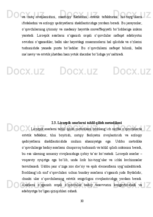 va   nutq   rivojlanishini,   mantiqiy   fikrlashni,   estetik   tafakkurini,   his-tuyg‘ularni
ifodalashni va axloqiy qadriyatlarni shakllantirishga yordam beradi. Bu jarayonlar,
o‘quvchilarning   ijtimoiy   va   madaniy   hayotda   muvaffaqiyatli   bo‘lishlariga   imkon
yaratadi.   Liroepik   asarlarni   o‘rganish   orqali   o‘quvchilar   nafaqat   adabiyotni
sevishni  o‘rganadilar, balki  ular  hayotdagi  muammolarni  hal  qilishda  va o‘zlarini
tushunishda   yanada   puxta   bo‘ladilar.   Bu   o‘quvchilarni   nafaqat   bilimli,   balki
ma’naviy va estetik jihatdan ham yetuk shaxslar bo‘lishga yo‘naltiradi.
2.3.   Liroepik asarlarni tahlil qilish metodikasi
Liroepik asarlarni tahlil qilish metodikasi boshlang‘ich sinfda o‘quvchilarda
estetik   tafakkur,   tilni   boyitish,   nutqiy   faoliyatni   rivojlantirish   va   axloqiy
qadriyatlarni   shakllantirishda   muhim   ahamiyatga   ega.   Ushbu   metodika
o‘quvchilarga badiiy asarlarni chuqurroq tushunish va tahlil qilish imkonini beradi,
bu   esa   ularning   umumiy   rivojlanishiga   ijobiy   ta’sir   ko‘rsatadi.   Liroepik   asarlar   –
voqeaviy   syujetga   ega   bo‘lib,   unda   lirik   his-tuyg‘ular   va   ichki   kechinmalar
tasvirlanadi.  Ushbu  janr   o‘ziga  xos  she’riy va  epik  elementlarni   uyg‘unlashtiradi.
Boshlang‘ich   sinf   o‘quvchilari   uchun   bunday   asarlarni   o‘rganish   juda   foydalidir,
chunki   ular   o‘quvchilarning   estetik   sezgirligini   rivojlantirishga   yordam   beradi.
Asarlarni   o‘rganish   orqali   o‘quvchilar   badiiy   tasavvurini   kengaytirishadi   va
adabiyotga bo‘lgan qiziqishlari oshadi.
30 