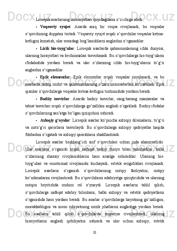 Liroepik asarlarning xususiyatlari quyidagilarni o‘z ichiga oladi:
 Voqeaviy   syujet :   Asarda   aniq   bir   voqea   rivojlanadi,   bu   voqealar
o‘quvchining diqqatini tortadi. Voqeaviy syujet orqali o‘quvchilar voqealar ketma-
ketligini kuzatish, ular orasidagi bog‘lanishlarni anglashni o‘rganadilar.
 Lirik   his-tuyg‘ular :   Liroepik   asarlarda   qahramonlarning   ichki   dunyosi,
ularning hissiyotlari va kechinmalari tasvirlanadi. Bu o‘quvchilarga his-tuyg‘ularni
ifodalashda   yordam   beradi   va   ular   o‘zlarining   ichki   his-tuyg‘ularini   to‘g‘ri
anglashni o‘rganadilar.
 Epik   elementlar :   Epik   elementlar   orqali   voqealar   rivojlanadi,   va   bu
asarlarda tashqi muhit va qahramonlarning o‘zaro munosabatlari ko‘rsatiladi. Epik
qismlar o‘quvchilarga voqealar ketma-ketligini tushunishda yordam beradi.
 Badiiy   tasvirlar :   Asarda   badiiy   tasvirlar,   rang-barang   manzaralar   va
tabiat tasvirlari orqali o‘quvchilarga go‘zallikni anglash o‘rgatiladi.  Badiiy ifodalar
o‘quvchilarning san’atga bo‘lgan qiziqishini oshiradi.
 Axloqiy g‘oyalar : Liroepik asarlar ko‘pincha axloqiy dilemalarni, to‘g‘ri
va   noto‘g‘ri   qarorlarni   tasvirlaydi.   Bu   o‘quvchilarga   axloqiy   qadriyatlar   haqida
fikrlashni o‘rgatadi va axloqiy qarashlarni shakllantiradi.
Liroepik   asarlar   boshlang‘ich   sinf   o‘quvchilari   uchun   juda   ahamiyatlidir.
Ular   asarlarni   o‘rganish   orqali   nafaqat   badiiy   dunyo   bilan   tanishadilar,   balki
o‘zlarining   shaxsiy   rivojlanishlarini   ham   amalga   oshiradilar.   Ularning   his-
tuyg‘ulari   va   emotsional   rivojlanishi   kuchayadi,   estetik   sezgirliklari   rivojlanadi.
Liroepik   asarlarni   o‘rganish   o‘quvchilarning   nutqiy   faoliyatini,   nutqiy
ko‘nikmalarini rivojlantiradi. Bu o‘quvchilarni adabiyotga qiziqtirishda va ularning
nutqini   boyitishda   muhim   rol   o‘ynaydi.   Liroepik   asarlarni   tahlil   qilish,
o‘quvchilarga   nafaqat   adabiy   bilimlarni,   balki   axloqiy   va   estetik   qadriyatlarni
o‘rganishda   ham   yordam   beradi.   Bu   asarlar   o‘quvchilarga   hayotning   go‘zalligini,
murakkabligini   va   inson   ruhiyatining   nozik   jihatlarini   anglashga   yordam   beradi.
Bu   asarlarni   tahlil   qilish   o‘quvchilarda   empatiya   rivojlantiradi,   ularning
hissiyotlarini   anglash   qobiliyatini   oshiradi   va   ular   uchun   axloqiy,   estetik
31 