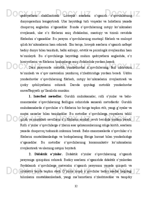 qadriyatlarni   shakllantiradi.   Liroepik   asarlarni   o‘rganish   o‘quvchilarning
dunyoqarashini   kengaytiradi.   Ular   hayotdagi   turli   voqealar   va   holatlarni   yanada
chuqurroq   anglashni   o‘rganadilar.   Bunda   o‘quvchilarning   nutqiy   ko‘nikmalari
rivojlanadi,   ular   o‘z   fikrlarini   aniq   ifodalashni,   mantiqiy   va   tizimli   ravishda
fikrlashni   o‘rganadilar.   Bu   jarayon   o‘quvchilarning   mustaqil   fikrlash   va   muloqot
qilish ko‘nikmalarini ham oshiradi. Shu tariqa, liroepik asarlarni o‘rganish nafaqat
badiiy dunyo bilan tanishish, balki axloqiy, estetik va psixologik rivojlanishni ham
ta’minlaydi.   Bu   o‘quvchilarga   hayotdagi   muhim   qadriyatlarni   anglashda,   o‘z
hissiyotlarini va fikrlarini boshqalarga aniq ifodalashda yordam beradi.
Dars   jarayonida   metodik   yondashuvlar   o‘quvchilarning   faol   ishtirokini
ta’minlash   va   o‘quv   materialini   yaxshiroq   o‘zlashtirishga   yordam   beradi.   Ushbu
yondashuvlar   o‘quvchilarning   fikrlash,   nutqiy   ko‘nikmalarini   rivojlantiradi   va
ijodiy   qobiliyatlarini   oshiradi.   Darsda   quyidagi   metodik   yondashuvlar
muvaffaqiyatli qo‘llanilishi mumkin:
1.   Interfaol   metodlar.   Guruhli   muhokamalar,   rolli   o‘yinlar   va   bahs-
munozaralar   o‘quvchilarning   faolligini   oshirishda   samarali   metodlardir.   Guruhli
muhokamalarda o‘quvchilar o‘z fikrlarini bir-biriga taqdim etib, yangi g‘oyalar va
nuqtai   nazarlar   bilan   tanishadilar.   Bu   metodlar   o‘quvchilarga   voqealarni   tahlil
qilish va murakkab savollarni o‘z fikrlarini asoslab javob berishda yordam beradi.
Rolli o‘yinlar o‘quvchilarga o‘zlarini asar qahramonlarining roliga kiritib, asarlarni
yanada chuqurroq tushunish imkonini beradi. Bahs-munozaralarda o‘quvchilar o‘z
fikrlarini   mustahkamlashga   va   boshqalarning   fikriga   hurmat   bilan   yondashishga
o‘rganadilar.   Bu   metodlar   o‘quvchilarning   kommunikativ   ko‘nikmalarini
rivojlantiradi va ularning nutqini boyitadi.
2.   Didaktik   o‘yinlar.   Didaktik   o‘yinlar   o‘quvchilarning   o‘rganish
jarayoniga   qiziqishini   oshiradi.   Badiiy   asarlarni   o‘rganishda   didaktik   o‘yinlardan
foydalanish   o‘quvchilarga   materialni   o‘rganish   jarayonini   yanada   qiziqarli   va
interaktiv  tarzda  taqdim  etadi.  O‘yinlar   orqali  o‘quvchilar   badiiy  asarlar   haqidagi
bilimlarini   mustahkamlashadi,   yangi   ma’lumotlarni   o‘zlashtiradilar   va   tanqidiy
32 