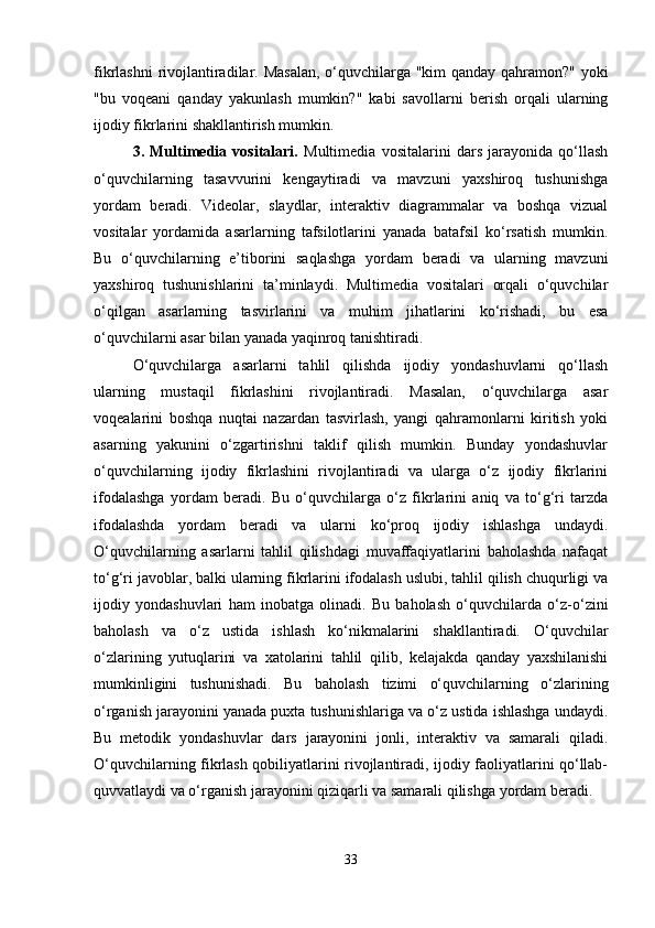 fikrlashni rivojlantiradilar. Masalan, o‘quvchilarga "kim qanday qahramon?" yoki
"bu   voqeani   qanday   yakunlash   mumkin?"   kabi   savollarni   berish   orqali   ularning
ijodiy fikrlarini shakllantirish mumkin.
3.   Multimedia   vositalari.   Multimedia   vositalarini   dars   jarayonida   qo‘llash
o‘quvchilarning   tasavvurini   kengaytiradi   va   mavzuni   yaxshiroq   tushunishga
yordam   beradi.   Videolar,   slaydlar,   interaktiv   diagrammalar   va   boshqa   vizual
vositalar   yordamida   asarlarning   tafsilotlarini   yanada   batafsil   ko‘rsatish   mumkin.
Bu   o‘quvchilarning   e’tiborini   saqlashga   yordam   beradi   va   ularning   mavzuni
yaxshiroq   tushunishlarini   ta’minlaydi.   Multimedia   vositalari   orqali   o‘quvchilar
o‘qilgan   asarlarning   tasvirlarini   va   muhim   jihatlarini   ko‘rishadi,   bu   esa
o‘quvchilarni asar bilan yanada yaqinroq tanishtiradi.
O‘quvchilarga   asarlarni   tahlil   qilishda   ijodiy   yondashuvlarni   qo‘llash
ularning   mustaqil   fikrlashini   rivojlantiradi.   Masalan,   o‘quvchilarga   asar
voqealarini   boshqa   nuqtai   nazardan   tasvirlash,   yangi   qahramonlarni   kiritish   yoki
asarning   yakunini   o‘zgartirishni   taklif   qilish   mumkin.   Bunday   yondashuvlar
o‘quvchilarning   ijodiy   fikrlashini   rivojlantiradi   va   ularga   o‘z   ijodiy   fikrlarini
ifodalashga   yordam   beradi.   Bu   o‘quvchilarga   o‘z   fikrlarini   aniq   va   to‘g‘ri   tarzda
ifodalashda   yordam   beradi   va   ularni   ko‘proq   ijodiy   ishlashga   undaydi.
O‘quvchilarning   asarlarni   tahlil   qilishdagi   muvaffaqiyatlarini   baholashda   nafaqat
to‘g‘ri javoblar, balki ularning fikrlarini ifodalash uslubi, tahlil qilish chuqurligi va
ijodiy   yondashuvlari   ham   inobatga   olinadi.   Bu   baholash   o‘quvchilarda   o‘z-o‘zini
baholash   va   o‘z   ustida   ishlash   ko‘nikmalarini   shakllantiradi.   O‘quvchilar
o‘zlarining   yutuqlarini   va   xatolarini   tahlil   qilib,   kelajakda   qanday   yaxshilanishi
mumkinligini   tushunishadi.   Bu   baholash   tizimi   o‘quvchilarning   o‘zlarining
o‘rganish jarayonini yanada puxta tushunishlariga va o‘z ustida ishlashga undaydi.
Bu   metodik   yondashuvlar   dars   jarayonini   jonli,   interaktiv   va   samarali   qiladi.
O‘quvchilarning fikrlash qobiliyatlarini rivojlantiradi, ijodiy faoliyatlarini qo‘llab-
quvvatlaydi va o‘rganish jarayonini qiziqarli va samarali qilishga yordam beradi.
33 