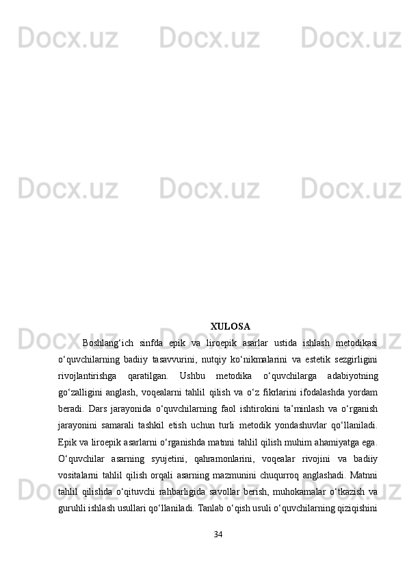 XULOSA
Boshlang‘ich   sinfda   epik   va   liroepik   asarlar   ustida   ishlash   metodikasi
o‘quvchilarning   badiiy   tasavvurini,   nutqiy   ko‘nikmalarini   va   estetik   sezgirligini
rivojlantirishga   qaratilgan.   Ushbu   metodika   o‘quvchilarga   adabiyotning
go‘zalligini   anglash,   voqealarni   tahlil   qilish   va   o‘z   fikrlarini   ifodalashda   yordam
beradi.   Dars   jarayonida   o‘quvchilarning   faol   ishtirokini   ta’minlash   va   o‘rganish
jarayonini   samarali   tashkil   etish   uchun   turli   metodik   yondashuvlar   qo‘llaniladi.
Epik va liroepik asarlarni o‘rganishda matnni tahlil qilish muhim ahamiyatga ega.
O‘quvchilar   asarning   syujetini,   qahramonlarini,   voqealar   rivojini   va   badiiy
vositalarni   tahlil   qilish   orqali   asarning   mazmunini   chuqurroq   anglashadi.   Matnni
tahlil   qilishda   o‘qituvchi   rahbarligida   savollar   berish,   muhokamalar   o‘tkazish   va
guruhli ishlash usullari qo‘llaniladi. Tanlab o‘qish usuli o‘quvchilarning qiziqishini
34 