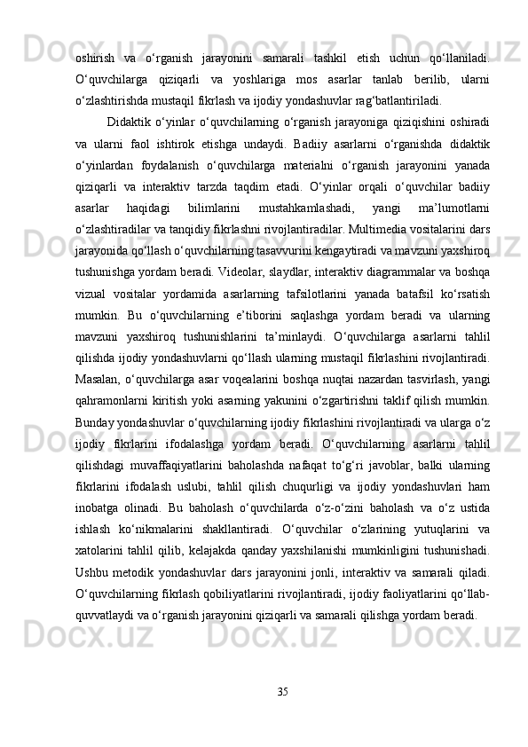 oshirish   va   o‘rganish   jarayonini   samarali   tashkil   etish   uchun   qo‘llaniladi.
O‘quvchilarga   qiziqarli   va   yoshlariga   mos   asarlar   tanlab   berilib,   ularni
o‘zlashtirishda mustaqil fikrlash va ijodiy yondashuvlar rag‘batlantiriladi.
Didaktik   o‘yinlar   o‘quvchilarning   o‘rganish   jarayoniga   qiziqishini   oshiradi
va   ularni   faol   ishtirok   etishga   undaydi.   Badiiy   asarlarni   o‘rganishda   didaktik
o‘yinlardan   foydalanish   o‘quvchilarga   materialni   o‘rganish   jarayonini   yanada
qiziqarli   va   interaktiv   tarzda   taqdim   etadi.   O‘yinlar   orqali   o‘quvchilar   badiiy
asarlar   haqidagi   bilimlarini   mustahkamlashadi,   yangi   ma’lumotlarni
o‘zlashtiradilar va tanqidiy fikrlashni rivojlantiradilar. Multimedia vositalarini dars
jarayonida qo‘llash o‘quvchilarning tasavvurini kengaytiradi va mavzuni yaxshiroq
tushunishga yordam beradi. Videolar, slaydlar, interaktiv diagrammalar va boshqa
vizual   vositalar   yordamida   asarlarning   tafsilotlarini   yanada   batafsil   ko‘rsatish
mumkin.   Bu   o‘quvchilarning   e’tiborini   saqlashga   yordam   beradi   va   ularning
mavzuni   yaxshiroq   tushunishlarini   ta’minlaydi.   O‘quvchilarga   asarlarni   tahlil
qilishda ijodiy yondashuvlarni qo‘llash ularning mustaqil fikrlashini rivojlantiradi.
Masalan,  o‘quvchilarga  asar  voqealarini   boshqa   nuqtai   nazardan  tasvirlash,   yangi
qahramonlarni  kiritish yoki asarning yakunini  o‘zgartirishni taklif qilish mumkin.
Bunday yondashuvlar o‘quvchilarning ijodiy fikrlashini rivojlantiradi va ularga o‘z
ijodiy   fikrlarini   ifodalashga   yordam   beradi.   O‘quvchilarning   asarlarni   tahlil
qilishdagi   muvaffaqiyatlarini   baholashda   nafaqat   to‘g‘ri   javoblar,   balki   ularning
fikrlarini   ifodalash   uslubi,   tahlil   qilish   chuqurligi   va   ijodiy   yondashuvlari   ham
inobatga   olinadi.   Bu   baholash   o‘quvchilarda   o‘z-o‘zini   baholash   va   o‘z   ustida
ishlash   ko‘nikmalarini   shakllantiradi.   O‘quvchilar   o‘zlarining   yutuqlarini   va
xatolarini   tahlil   qilib,   kelajakda   qanday   yaxshilanishi   mumkinligini   tushunishadi.
Ushbu   metodik   yondashuvlar   dars   jarayonini   jonli,   interaktiv   va   samarali   qiladi.
O‘quvchilarning fikrlash qobiliyatlarini rivojlantiradi, ijodiy faoliyatlarini qo‘llab-
quvvatlaydi va o‘rganish jarayonini qiziqarli va samarali qilishga yordam beradi.
35 