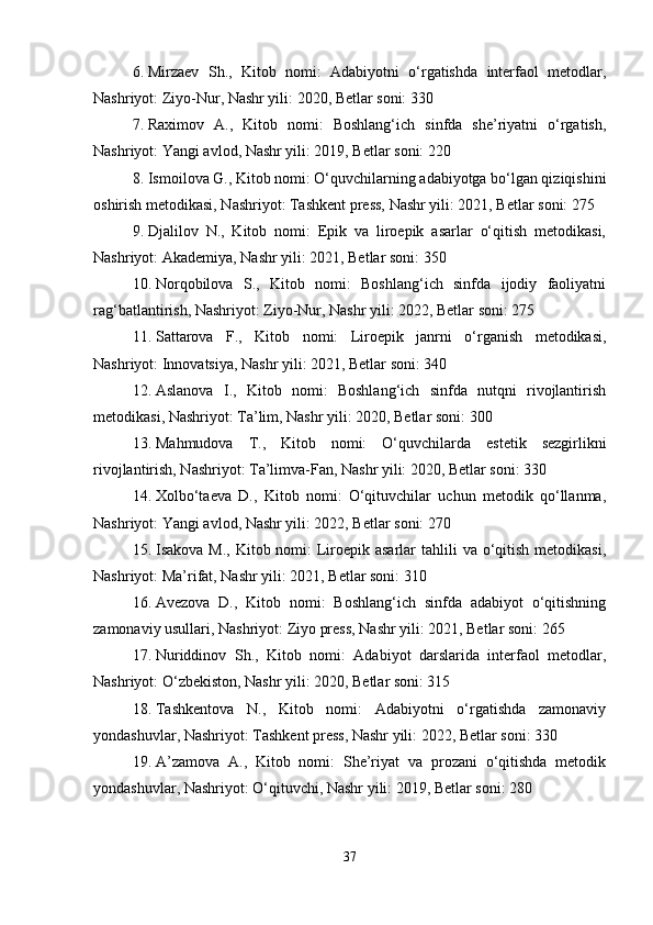 6. Mirzaev   Sh.,   Kitob   nomi:   Adabiyotni   o‘rgatishda   interfaol   metodlar,
Nashriyot: Ziyo-Nur, Nashr yili: 2020, Betlar soni: 330
7. Raximov   A.,   Kitob   nomi:   Boshlang‘ich   sinfda   she’riyatni   o‘rgatish,
Nashriyot: Yangi avlod, Nashr yili: 2019, Betlar soni: 220
8. Ismoilova G., Kitob nomi: O‘quvchilarning adabiyotga bo‘lgan qiziqishini
oshirish metodikasi, Nashriyot: Tashkent press, Nashr yili: 2021, Betlar soni: 275
9. Djalilov   N.,   Kitob   nomi:   Epik   va   liroepik   asarlar   o‘qitish   metodikasi,
Nashriyot: Akademiya, Nashr yili: 2021, Betlar soni: 350
10. Norqobilova   S.,   Kitob   nomi:   Boshlang‘ich   sinfda   ijodiy   faoliyatni
rag‘batlantirish, Nashriyot: Ziyo-Nur, Nashr yili: 2022, Betlar soni: 275
11. Sattarova   F.,   Kitob   nomi:   Liroepik   janrni   o‘rganish   metodikasi,
Nashriyot: Innovatsiya, Nashr yili: 2021, Betlar soni: 340
12. Aslanova   I.,   Kitob   nomi:   Boshlang‘ich   sinfda   nutqni   rivojlantirish
metodikasi, Nashriyot: Ta’lim, Nashr yili: 2020, Betlar soni: 300
13. Mahmudova   T.,   Kitob   nomi:   O‘quvchilarda   estetik   sezgirlikni
rivojlantirish, Nashriyot: Ta’limva-Fan, Nashr yili: 2020, Betlar soni: 330
14. Xolbo‘taeva   D.,   Kitob   nomi:   O‘qituvchilar   uchun   metodik   qo‘llanma,
Nashriyot: Yangi avlod, Nashr yili: 2022, Betlar soni: 270
15. Isakova M.,  Kitob nomi:  Liroepik asarlar  tahlili  va o‘qitish metodikasi,
Nashriyot: Ma’rifat, Nashr yili: 2021, Betlar soni: 310
16. Avezova   D.,   Kitob   nomi:   Boshlang‘ich   sinfda   adabiyot   o‘qitishning
zamonaviy usullari, Nashriyot: Ziyo press, Nashr yili: 2021, Betlar soni: 265
17. Nuriddinov   Sh.,   Kitob   nomi:   Adabiyot   darslarida   interfaol   metodlar,
Nashriyot: O‘zbekiston, Nashr yili: 2020, Betlar soni: 315
18. Tashkentova   N.,   Kitob   nomi:   Adabiyotni   o‘rgatishda   zamonaviy
yondashuvlar, Nashriyot: Tashkent press, Nashr yili: 2022, Betlar soni: 330
19. A’zamova   A.,   Kitob   nomi:   She’riyat   va   prozani   o‘qitishda   metodik
yondashuvlar, Nashriyot: O‘qituvchi, Nashr yili: 2019, Betlar soni: 280
37 