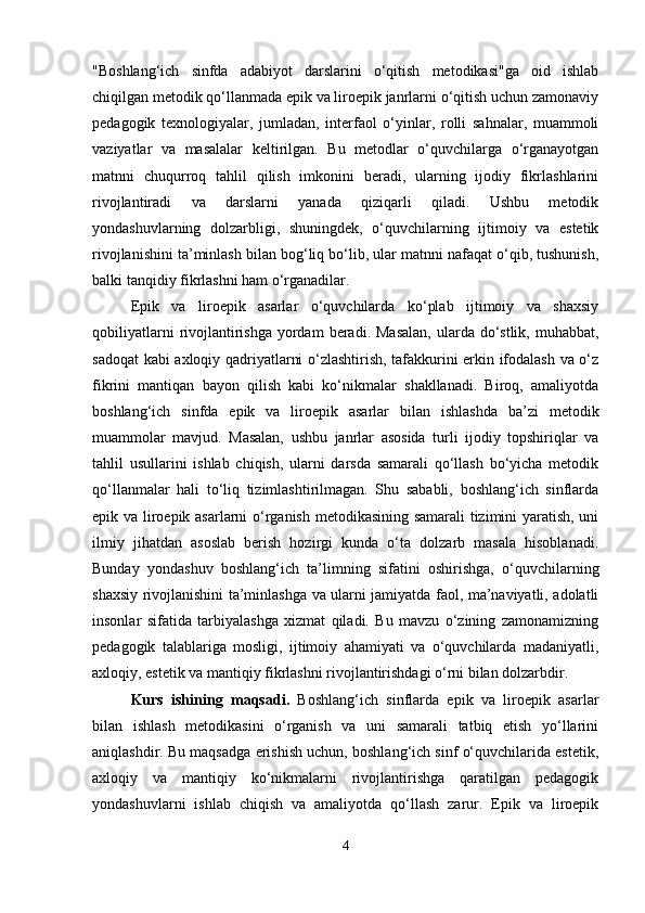 "Boshlang‘ich   sinfda   adabiyot   darslarini   o‘qitish   metodikasi"ga   oid   ishlab
chiqilgan metodik qo‘llanmada epik va liroepik janrlarni o‘qitish uchun zamonaviy
pedagogik   texnologiyalar,   jumladan,   interfaol   o‘yinlar,   rolli   sahnalar,   muammoli
vaziyatlar   va   masalalar   keltirilgan.   Bu   metodlar   o‘quvchilarga   o‘rganayotgan
matnni   chuqurroq   tahlil   qilish   imkonini   beradi,   ularning   ijodiy   fikrlashlarini
rivojlantiradi   va   darslarni   yanada   qiziqarli   qiladi.   Ushbu   metodik
yondashuvlarning   dolzarbligi,   shuningdek,   o‘quvchilarning   ijtimoiy   va   estetik
rivojlanishini ta’minlash bilan bog‘liq bo‘lib, ular matnni nafaqat o‘qib, tushunish,
balki tanqidiy fikrlashni ham o‘rganadilar.
Epik   va   liroepik   asarlar   o‘quvchilarda   ko‘plab   ijtimoiy   va   shaxsiy
qobiliyatlarni   rivojlantirishga  yordam   beradi. Masalan,  ularda do‘stlik,  muhabbat,
sadoqat kabi axloqiy qadriyatlarni o‘zlashtirish, tafakkurini erkin ifodalash va o‘z
fikrini   mantiqan   bayon   qilish   kabi   ko‘nikmalar   shakllanadi.   Biroq,   amaliyotda
boshlang‘ich   sinfda   epik   va   liroepik   asarlar   bilan   ishlashda   ba’zi   metodik
muammolar   mavjud.   Masalan,   ushbu   janrlar   asosida   turli   ijodiy   topshiriqlar   va
tahlil   usullarini   ishlab   chiqish,   ularni   darsda   samarali   qo‘llash   bo‘yicha   metodik
qo‘llanmalar   hali   to‘liq   tizimlashtirilmagan.   Shu   sababli,   boshlang‘ich   sinflarda
epik va liroepik asarlarni o‘rganish metodikasining samarali tizimini yaratish, uni
ilmiy   jihatdan   asoslab   berish   hozirgi   kunda   o‘ta   dolzarb   masala   hisoblanadi.
Bunday   yondashuv   boshlang‘ich   ta’limning   sifatini   oshirishga,   o‘quvchilarning
shaxsiy rivojlanishini ta’minlashga va ularni jamiyatda faol, ma’naviyatli, adolatli
insonlar   sifatida   tarbiyalashga   xizmat   qiladi.   Bu   mavzu   o‘zining   zamonamizning
pedagogik   talablariga   mosligi,   ijtimoiy   ahamiyati   va   o‘quvchilarda   madaniyatli,
axloqiy, estetik va mantiqiy fikrlashni rivojlantirishdagi o‘rni bilan dolzarbdir.
Kurs   ishining   maqsadi.   Boshlang‘ich   sinflarda   epik   va   liroepik   asarlar
bilan   ishlash   metodikasini   o‘rganish   va   uni   samarali   tatbiq   etish   yo‘llarini
aniqlashdir. Bu maqsadga erishish uchun, boshlang‘ich sinf o‘quvchilarida estetik,
axloqiy   va   mantiqiy   ko‘nikmalarni   rivojlantirishga   qaratilgan   pedagogik
yondashuvlarni   ishlab   chiqish   va   amaliyotda   qo‘llash   zarur.   Epik   va   liroepik
4 