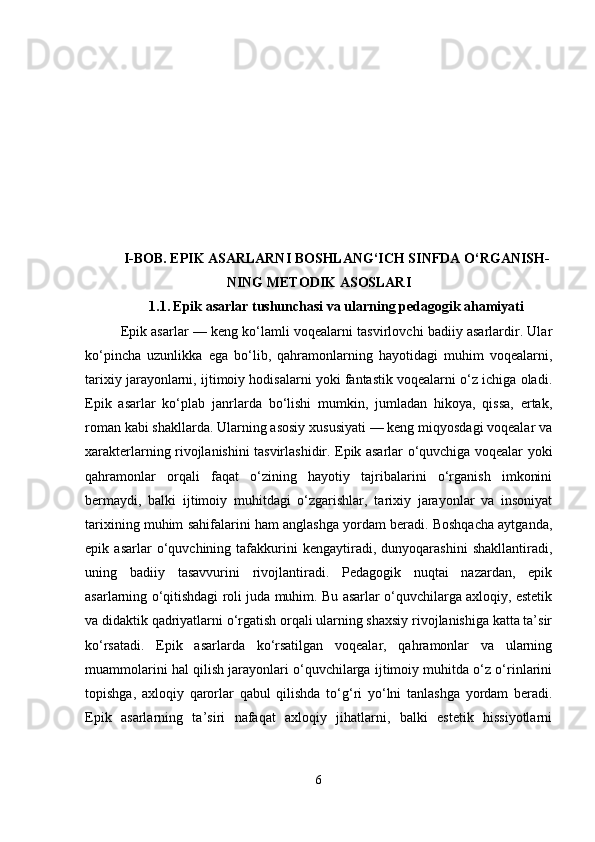 I-BOB.  EPIK ASARLARNI BOSHLANG‘ICH SINFDA O‘RGANISH -
NING METODIK ASOSLARI
1.1.   Epik asarlar tushunchasi va ularning pedagogik ahamiyati
Epik asarlar — keng ko‘lamli voqealarni tasvirlovchi badiiy asarlardir. Ular
ko‘pincha   uzunlikka   ega   bo‘lib,   qahramonlarning   hayotidagi   muhim   voqealarni,
tarixiy jarayonlarni, ijtimoiy hodisalarni yoki fantastik voqealarni o‘z ichiga oladi.
Epik   asarlar   ko‘plab   janrlarda   bo‘lishi   mumkin,   jumladan   hikoya,   qissa,   ertak,
roman kabi shakllarda. Ularning asosiy xususiyati — keng miqyosdagi voqealar va
xarakterlarning rivojlanishini tasvirlashidir. Epik asarlar o‘quvchiga voqealar yoki
qahramonlar   orqali   faqat   o‘zining   hayotiy   tajribalarini   o‘rganish   imkonini
bermaydi,   balki   ijtimoiy   muhitdagi   o‘zgarishlar,   tarixiy   jarayonlar   va   insoniyat
tarixining muhim sahifalarini ham anglashga yordam beradi. Boshqacha aytganda,
epik   asarlar   o‘quvchining   tafakkurini   kengaytiradi,   dunyoqarashini   shakllantiradi,
uning   badiiy   tasavvurini   rivojlantiradi.   Pedagogik   nuqtai   nazardan,   epik
asarlarning o‘qitishdagi roli juda muhim. Bu asarlar o‘quvchilarga axloqiy, estetik
va didaktik qadriyatlarni o‘rgatish orqali ularning shaxsiy rivojlanishiga katta ta’sir
ko‘rsatadi.   Epik   asarlarda   ko‘rsatilgan   voqealar,   qahramonlar   va   ularning
muammolarini hal qilish jarayonlari o‘quvchilarga ijtimoiy muhitda o‘z o‘rinlarini
topishga,   axloqiy   qarorlar   qabul   qilishda   to‘g‘ri   yo‘lni   tanlashga   yordam   beradi.
Epik   asarlarning   ta’siri   nafaqat   axloqiy   jihatlarni,   balki   estetik   hissiyotlarni
6 
