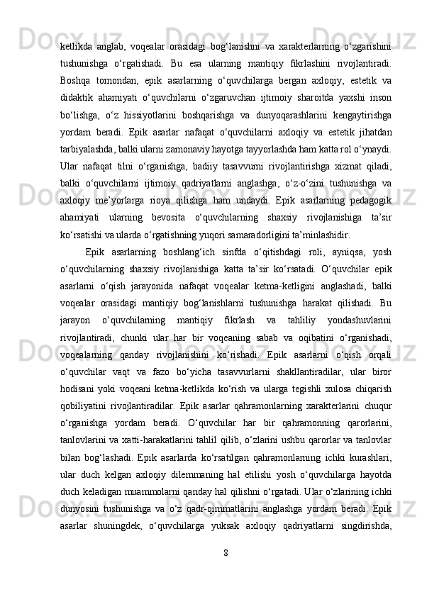 ketlikda   anglab,   voqealar   orasidagi   bog‘lanishni   va   xarakterlarning   o‘zgarishini
tushunishga   o‘rgatishadi.   Bu   esa   ularning   mantiqiy   fikrlashini   rivojlantiradi.
Boshqa   tomondan,   epik   asarlarning   o‘quvchilarga   bergan   axloqiy,   estetik   va
didaktik   ahamiyati   o‘quvchilarni   o‘zgaruvchan   ijtimoiy   sharoitda   yaxshi   inson
bo‘lishga,   o‘z   hissiyotlarini   boshqarishga   va   dunyoqarashlarini   kengaytirishga
yordam   beradi.   Epik   asarlar   nafaqat   o‘quvchilarni   axloqiy   va   estetik   jihatdan
tarbiyalashda, balki ularni zamonaviy hayotga tayyorlashda ham katta rol o‘ynaydi.
Ular   nafaqat   tilni   o‘rganishga,   badiiy   tasavvurni   rivojlantirishga   xizmat   qiladi,
balki   o‘quvchilarni   ijtimoiy   qadriyatlarni   anglashga,   o‘z-o‘zini   tushunishga   va
axloqiy   me’yorlarga   rioya   qilishga   ham   undaydi.   Epik   asarlarning   pedagogik
ahamiyati   ularning   bevosita   o‘quvchilarning   shaxsiy   rivojlanishiga   ta’sir
ko‘rsatishi va ularda o‘rgatishning yuqori samaradorligini ta’minlashidir.
Epik   asarlarning   boshlang‘ich   sinfda   o‘qitishdagi   roli,   ayniqsa,   yosh
o‘quvchilarning   shaxsiy   rivojlanishiga   katta   ta’sir   ko‘rsatadi.   O‘quvchilar   epik
asarlarni   o‘qish   jarayonida   nafaqat   voqealar   ketma-ketligini   anglashadi,   balki
voqealar   orasidagi   mantiqiy   bog‘lanishlarni   tushunishga   harakat   qilishadi.   Bu
jarayon   o‘quvchilarning   mantiqiy   fikrlash   va   tahliliy   yondashuvlarini
rivojlantiradi,   chunki   ular   har   bir   voqeaning   sabab   va   oqibatini   o‘rganishadi,
voqealarning   qanday   rivojlanishini   ko‘rishadi.   Epik   asarlarni   o‘qish   orqali
o‘quvchilar   vaqt   va   fazo   bo‘yicha   tasavvurlarni   shakllantiradilar,   ular   biror
hodisani   yoki   voqeani   ketma-ketlikda   ko‘rish   va   ularga   tegishli   xulosa   chiqarish
qobiliyatini   rivojlantiradilar.   Epik   asarlar   qahramonlarning   xarakterlarini   chuqur
o‘rganishga   yordam   beradi.   O‘quvchilar   har   bir   qahramonning   qarorlarini,
tanlovlarini  va xatti-harakatlarini  tahlil  qilib, o‘zlarini  ushbu qarorlar va tanlovlar
bilan   bog‘lashadi.   Epik   asarlarda   ko‘rsatilgan   qahramonlarning   ichki   kurashlari,
ular   duch   kelgan   axloqiy   dilemmaning   hal   etilishi   yosh   o‘quvchilarga   hayotda
duch keladigan muammolarni qanday hal qilishni o‘rgatadi. Ular o‘zlarining ichki
dunyosini   tushunishga   va   o‘z   qadr-qimmatlarini   anglashga   yordam   beradi.   Epik
asarlar   shuningdek,   o‘quvchilarga   yuksak   axloqiy   qadriyatlarni   singdirishda,
8 