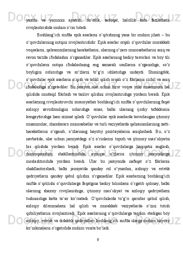 yaxshi   va   yomonni   ajratish,   do‘stlik,   sadoqat,   halollik   kabi   fazilatlarni
rivojlantirishda muhim o‘rin tutadi.
Boshlang‘ich   sinfda   epik   asarlarni   o‘qitishning   yana   bir   muhim   jihati   –   bu
o‘quvchilarning nutqini rivojlantirishdir. Epik asarlar orqali o‘quvchilar murakkab
voqealarni, qahramonlarning harakatlarini, ularning o‘zaro munosabatlarini aniq va
ravon tarzda ifodalashni o‘rganadilar. Epik asarlarning badiiy tasvirlari va boy tili
o‘quvchilarni   nutqni   ifodalashning   eng   samarali   usullarini   o‘rganishga,   so‘z
boyligini   oshirishga   va   so‘zlarni   to‘g‘ri   ishlatishga   undaydi.   Shuningdek,
o‘quvchilar epik asarlarni o‘qish va tahlil qilish orqali o‘z fikrlarini izchil va aniq
ifodalashga   o‘rgatadilar.   Bu   jarayon   ular   uchun   biror   voqea   yoki   muammoni   hal
qilishda   mustaqil   fikrlash   va   tanlov   qilishni   rivojlantirishga   yordam   beradi.   Epik
asarlarning rivojlantiruvchi xususiyatlari boshlang‘ich sinfda o‘quvchilarning faqat
axloqiy   savodxonligini   oshirishga   emas,   balki   ularning   ijodiy   tafakkurini
kengaytirishga ham xizmat qiladi. O‘quvchilar epik asarlarda tasvirlangan ijtimoiy
muammolar, shaxslararo munosabatlar va turli vaziyatlarda qahramonlarning xatti-
harakatlarini   o‘rganib,   o‘zlarining   hayotiy   pozitsiyalarini   aniqlashadi.   Bu,   o‘z
navbatida,   ular   uchun   jamiyatdagi   o‘z   o‘rinlarini   topish   va   ijtimoiy   mas’uliyatni
his   qilishda   yordam   beradi.   Epik   asarlar   o‘quvchilarga   haqiqatni   anglash,
dunyoqarashini   shakllantirishda,   ayniqsa   o‘zlarini   ijtimoiy   jarayonlarga
moslashtirishda   yordam   beradi.   Ular   bu   jarayonda   nafaqat   o‘z   fikrlarini
shakllantirishadi,   balki   jamiyatda   qanday   rol   o‘ynashni,   axloqiy   va   estetik
qadriyatlarni   qanday   qabul   qilishni   o‘rganadilar.   Epik   asarlarning   boshlang‘ich
sinfda   o‘qitilishi   o‘quvchilarga   faqatgina   badiiy   bilimlarni   o‘rgatib   qolmay,   balki
ularning   shaxsiy   rivojlanishiga,   ijtimoiy   mas’uliyat   va   axloqiy   qadriyatlarni
tushunishga   katta   ta’sir   ko‘rsatadi.   O‘quvchilarda   to‘g‘ri   qarorlar   qabul   qilish,
axloqiy   dilemmalarni   hal   qilish   va   murakkab   vaziyatlarda   o‘zini   tutish
qobiliyatlarini   rivojlantiradi.   Epik   asarlarning   o‘quvchilarga   taqdim   etadigan   boy
axloqiy, estetik va didaktik qadriyatlari boshlang‘ich sinfda ularga muhim hayotiy
ko‘nikmalarni o‘rgatishda muhim vosita bo‘ladi.
9 