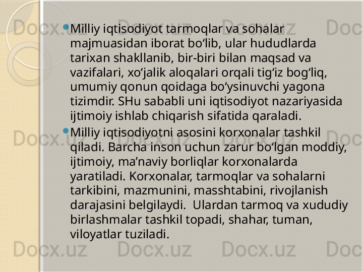 
Milliy iqtisodiyot tarmoqlar va sohalar 
majmuasidan iborat bo‘lib, ular hududlarda 
tarixan shakllanib, bir-biri bilan maqsad va 
vazifalari, xo‘jalik aloqalari orqali tig‘iz bog‘liq, 
umumiy qonun qoidaga bo‘ysinuvchi yagona 
tizimdir. SHu sababli uni iqtisodiyot nazariyasida 
ijtimoiy ishlab chiqarish sifatida qaraladi.

Milliy iqtisodiyotni asosini korxonalar tashkil 
qiladi. Barcha inson uchun zarur bo‘lgan moddiy, 
ijtimoiy, ma’naviy borliqlar korxonalarda 
yaratiladi. Korxonalar, tarmoqlar va sohalarni 
tarkibini, mazmunini, masshtabini, rivojlanish 
darajasini belgilaydi.  Ulardan tarmoq va xududiy 
birlashmalar tashkil topadi, shahar, tuman, 
viloyatlar tuziladi.       