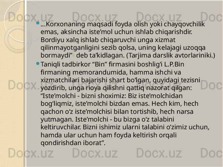 
...Korxonaning maqsadi foyda olish yoki chayqovchilik 
emas, aksincha iste’mol uchun ishlab chiqarishdir. 
Bordiyu xalq ishlab chiqaruvchi unga xizmat 
qilinmayotganligini sezib qolsa, uning kelajagi uzoqqa 
bormaydi” 2
 deb ta’kidlagan. (Tarjima darslik avtorlariniki.)

Taniqli tadbirkor “Bin” firmasini boshlig‘i L.P.Bin 
firmaning memorandumida, hamma ishchi va 
xizmatchilari bajarishi shart bo‘lgan, quyidagi tezisni 
yozdirib, unga rioya qilishni qattiq nazorat qilgan: 
“Iste’molchi - bizni shoximiz: Biz iste’molchidan 
bog‘liqmiz, iste’molchi bizdan emas. Hech kim, hech 
qachon o‘z iste’molchisi bilan tortishib, hech narsa 
yutmagan. Iste’molchi - bu bizga o‘z talabini 
keltiruvchilar. Bizni ishimiz ularni talabini o‘zimiz uchun, 
hamda ular uchun ham foyda keltirish orqali 
qondirishdan iborat”.       