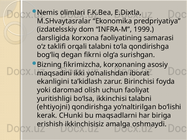 
Nemis olimlari F.K.Bea, E.Dixtla, 
M.SHvaytasralar “Ekonomika predpriyatiya” 
(izdatelsskiy dom “INFRA-M”, 1999.) 
darsligida korxona faoliyatining samarasi 
o‘z taklifi orqali talabni to‘la qondirishga 
bog‘liq degan fikrni olg‘a surishgan.

Bizning fikrimizcha, korxonaning asosiy 
maqsadini ikki yo‘nalishdan iborat 
ekanligini ta’kidlash zarur. Birinchisi foyda 
yoki daromad olish uchun faoliyat 
yuritishligi bo‘lsa, ikkinchisi talabni 
(ehtiyojni) qondirishga yo‘naltirilgan bo‘lishi 
kerak.  CHunki bu maqsadlarni har biriga 
erishish ikkinchisisiz amalga oshmaydi.       