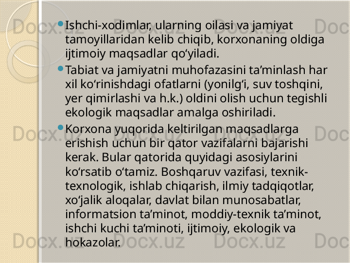 
Ishchi-xodimlar, ularning oilasi va jamiyat 
tamoyillaridan kelib chiqib, korxonaning oldiga 
ijtimoiy maqsadlar qo‘yiladi.

Tabiat va jamiyatni muhofazasini ta’minlash har 
xil ko‘rinishdagi ofatlarni (yonilg‘i, suv toshqini, 
yer qimirlashi va h.k.) oldini olish uchun tegishli 
ekologik maqsadlar amalga oshiriladi.

Korxona yuqorida keltirilgan maqsadlarga 
erishish uchun bir qator vazifalarni bajarishi 
kerak. Bular qatorida quyidagi asosiylarini 
ko‘rsatib o‘tamiz. Boshqaruv vazifasi, texnik-
texnologik, ishlab chiqarish, ilmiy tadqiqotlar, 
xo‘jalik aloqalar, davlat bilan munosabatlar, 
informatsion ta’minot, moddiy-texnik ta’minot, 
ishchi kuchi ta’minoti, ijtimoiy, ekologik va 
hokazolar.       