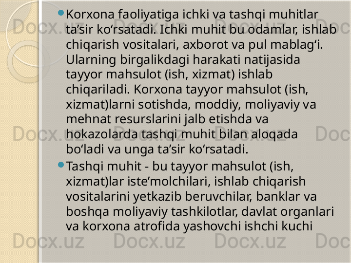 
Korxona faoliyatiga ichki va tashqi muhitlar 
ta’sir ko‘rsatadi. Ichki muhit bu odamlar, ishlab 
chiqarish vositalari, axborot va pul mablag‘i. 
Ularning birgalikdagi harakati natijasida 
tayyor mahsulot (ish, xizmat) ishlab 
chiqariladi. Korxona tayyor mahsulot (ish, 
xizmat)larni sotishda, moddiy, moliyaviy va 
mehnat resurslarini jalb etishda va 
hokazolarda tashqi muhit bilan aloqada 
bo‘ladi va unga ta’sir ko‘rsatadi.

Tashqi muhit - bu tayyor mahsulot (ish, 
xizmat)lar iste’molchilari, ishlab chiqarish 
vositalarini yetkazib beruvchilar, banklar va 
boshqa moliyaviy tashkilotlar, davlat organlari 
va korxona atrofida yashovchi ishchi kuchi       