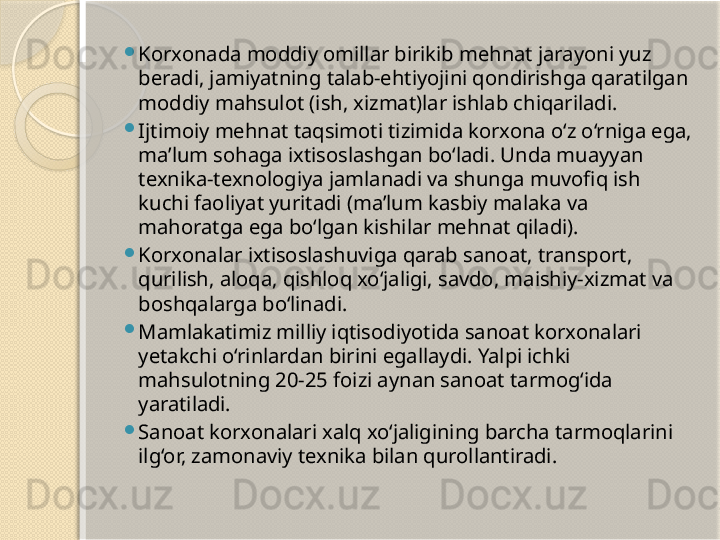 
Korxonada moddiy omillar birikib mehnat jarayoni yuz 
beradi, jamiyatning talab-ehtiyojini qondirishga qaratilgan 
moddiy mahsulot (ish, xizmat)lar ishlab chiqariladi.

Ijtimoiy mehnat taqsimoti tizimida korxona o‘z o‘rniga ega, 
ma’lum sohaga ixtisoslashgan bo‘ladi. Unda muayyan 
texnika-texnologiya jamlanadi va shunga muvofiq ish 
kuchi faoliyat yuritadi (ma’lum kasbiy malaka va 
mahoratga ega bo‘lgan kishilar mehnat qiladi).

Korxonalar ixtisoslashuviga qarab sanoat, transport, 
qurilish, aloqa, qishloq xo‘jaligi, savdo, maishiy-xizmat va 
boshqalarga bo‘linadi.

Mamlakatimiz milliy iqtisodiyotida sanoat korxonalari 
yetakchi o‘rinlardan birini egallaydi. Yalpi ichki 
mahsulotning 20-25 foizi aynan sanoat tarmog‘ida 
yaratiladi.

Sanoat korxonalari xalq xo‘jaligining barcha tarmoqlarini 
ilg‘or, zamonaviy texnika bilan qurollantiradi.       