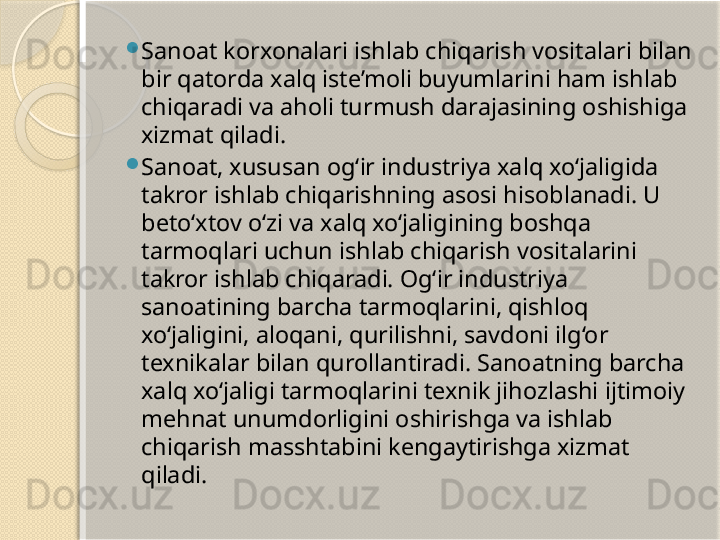 
Sanoat korxonalari ishlab chiqarish vositalari bilan 
bir qatorda xalq iste’moli buyumlarini ham ishlab 
chiqaradi va aholi turmush darajasining oshishiga 
xizmat qiladi.

Sanoat, xususan og‘ir industriya xalq xo‘jaligida 
takror ishlab chiqarishning asosi hisoblanadi. U 
beto‘xtov o‘zi va xalq xo‘jaligining boshqa 
tarmoqlari uchun ishlab chiqarish vositalarini 
takror ishlab chiqaradi. Og‘ir industriya 
sanoatining barcha tarmoqlarini, qishloq 
xo‘jaligini, aloqani, qurilishni, savdoni ilg‘or 
texnikalar bilan qurollantiradi. Sanoatning barcha 
xalq xo‘jaligi tarmoqlarini texnik jihozlashi ijtimoiy 
mehnat unumdorligini oshirishga va ishlab 
chiqarish masshtabini kengaytirishga xizmat 
qiladi.       