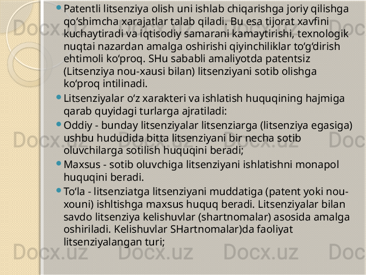 
Patentli litsenziya olish uni ishlab chiqarishga joriy qilishga 
qo‘shimcha xarajatlar talab qiladi. Bu esa tijorat xavfini 
kuchaytiradi va iqtisodiy samarani kamaytirishi, texnologik 
nuqtai nazardan amalga oshirishi qiyinchiliklar to‘g‘dirish 
ehtimoli ko‘proq. SHu sababli amaliyotda patentsiz 
(Litsenziya nou-xausi bilan) litsenziyani sotib olishga 
ko‘proq intilinadi.

Litsenziyalar o‘z xarakteri va ishlatish huquqining hajmiga 
qarab quyidagi turlarga ajratiladi:

Oddiy - bunday litsenziyalar litsenziarga (litsenziya egasiga) 
ushbu hududida bitta litsenziyani bir necha sotib 
oluvchilarga sotilish huquqini beradi;

Maxsus - sotib oluvchiga litsenziyani ishlatishni monapol 
huquqini beradi.

To‘la - litsenziatga litsenziyani muddatiga (patent yoki nou-
xouni) ishltishga maxsus huquq beradi. Litsenziyalar bilan 
savdo litsenziya kelishuvlar (shartnomalar) asosida amalga 
oshiriladi. Kelishuvlar SHartnomalar)da faoliyat 
litsenziyalangan turi;        