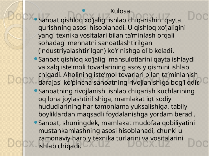 
Xulosa

Sanoat qishloq xo‘jaligi ishlab chiqarishini qayta 
qurishning asosi hisoblanadi. U qishloq xo‘jaligini 
yangi texnika vositalari bilan ta’minlash orqali 
sohadagi mehnatni sanoatlashtirilgan 
(industriyalashtirilgan) ko‘rinishga olib keladi.

Sanoat qishloq xo‘jaligi mahsulotlarini qayta ishlaydi 
va xalq iste’moli tovarlarining asosiy qismini ishlab 
chiqadi. Aholining iste’mol tovarlari bilan ta’minlanish 
darajasi ko‘pincha sanoatning rivojlanishiga bog‘liqdir.

Sanoatning rivojlanishi ishlab chiqarish kuchlarining 
oqilona joylashtirilishiga, mamlakat iqtisodiy 
hududlarining har tamonlama yuksalishiga, tabiiy 
boyliklardan maqsadli foydalanishga yordam beradi.

Sanoat, shuningdek, mamlakat mudofaa qobiliyatini 
mustahkamlashning asosi hisoblanadi, chunki u 
zamonaviy harbiy texnika turlarini va vositalarini 
ishlab chiqadi.       