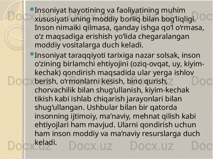 
Insoniyat hayotining va faoliyatining muhim 
xususiyati uning moddiy borliq bilan bog‘liqligi. 
Inson nimaiki qilmasa, qanday ishga qo‘l o‘rmasa, 
o‘z maqsadiga erishish yo‘lida chegaralangan 
moddiy vositalarga duch keladi.

Insoniyat taraqqiyoti tarixiga nazar solsak, inson 
o‘zining birlamchi ehtiyojini (oziq-ovqat, uy, kiyim-
kechak) qondirish maqsadida ular yerga ishlov 
berish, o‘rmonlarni kesish, bino qurish, 
chorvachilik bilan shug‘ullanish, kiyim-kechak 
tikish kabi ishlab chiqarish jarayonlari bilan 
shug‘ullangan.  Ushbular bilan bir qatorda 
insonning ijtimoiy, ma’naviy, mehnat qilish kabi 
ehtiyojlari ham mavjud. Ularni qondirish uchun 
ham inson moddiy va ma’naviy resurslarga duch 
keladi.       