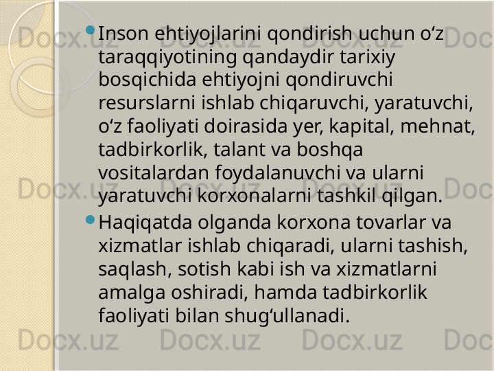 
Inson ehtiyojlarini qondirish uchun o‘z 
taraqqiyotining qandaydir tarixiy 
bosqichida ehtiyojni qondiruvchi 
resurslarni ishlab chiqaruvchi, yaratuvchi, 
o‘z faoliyati doirasida yer, kapital, mehnat, 
tadbirkorlik, talant va boshqa 
vositalardan foydalanuvchi va ularni 
yaratuvchi korxonalarni tashkil qilgan.

Haqiqatda olganda korxona tovarlar va 
xizmatlar ishlab chiqaradi, ularni tashish, 
saqlash, sotish kabi ish va xizmatlarni 
amalga oshiradi, hamda tadbirkorlik 
faoliyati bilan shug‘ullanadi.       