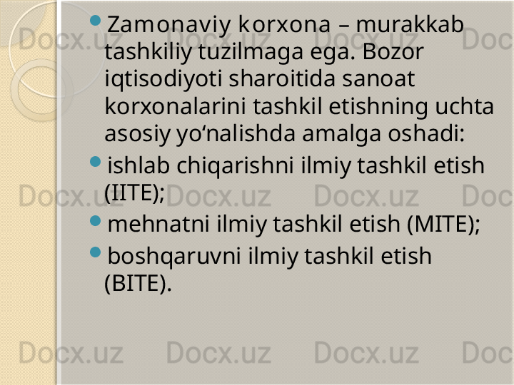 
Zamonav iy  k orxona  – murakkab 
tashkiliy tuzilmaga ega. Bozor 
iqtisodiyoti sharoitida sanoat 
korxonalarini tashkil etishning uchta 
asosiy yo‘nalishda amalga oshadi:

ishlab chiqarishni ilmiy tashkil etish 
(IITE);

mehnatni ilmiy tashkil etish (MITE);

boshqaruvni ilmiy tashkil etish 
(BITE).       