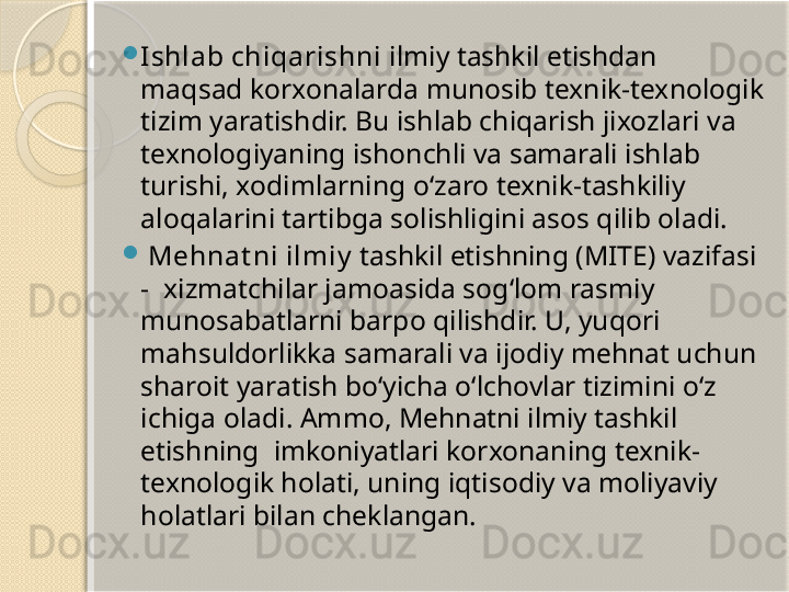 
Ishlab chiqarishni  ilmiy tashkil etishdan 
maqsad korxonalarda munosib texnik-texnologik 
tizim yaratishdir. Bu ishlab chiqarish jixozlari va 
texnologiyaning ishonchli va samarali ishlab 
turishi, xodimlarning o‘zaro texnik-tashkiliy 
aloqalarini tartibga solishligini asos qilib oladi.

  Mehnat ni ilmiy  tashkil etishning (MITE) vazifasi 
-  xizmatchilar jamoasida sog‘lom rasmiy 
munosabatlarni barpo qilishdir. U, yuqori 
mahsuldorlikka samarali va ijodiy mehnat uchun 
sharoit yaratish bo‘yicha o‘lchovlar tizimini o‘z 
ichiga oladi. Ammo, Mehnatni ilmiy tashkil 
etishning  imkoniyatlari korxonaning texnik-
texnologik holati, uning iqtisodiy va moliyaviy 
holatlari bilan cheklangan.       