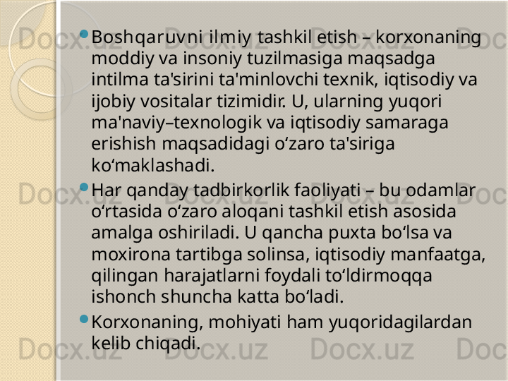 
Boshqaruv ni ilmiy  tashkil etish – korxonaning 
moddiy va insoniy tuzilmasiga maqsadga 
intilma ta'sirini ta'minlovchi texnik, iqtisodiy va 
ijobiy vositalar tizimidir. U, ularning yuqori 
ma'naviy–texnologik va iqtisodiy samaraga 
erishish maqsadidagi o‘zaro ta'siriga 
ko‘maklashadi.

Har qanday tadbirkorlik faoliyati – bu odamlar 
o‘rtasida o‘zaro aloqani tashkil etish asosida 
amalga oshiriladi. U qancha puxta bo‘lsa va 
moxirona tartibga solinsa, iqtisodiy manfaatga, 
qilingan harajatlarni foydali to‘ldirmoqqa 
ishonch shuncha katta bo‘ladi.

Korxonaning, mohiyati ham yuqoridagilardan 
kelib chiqadi.       