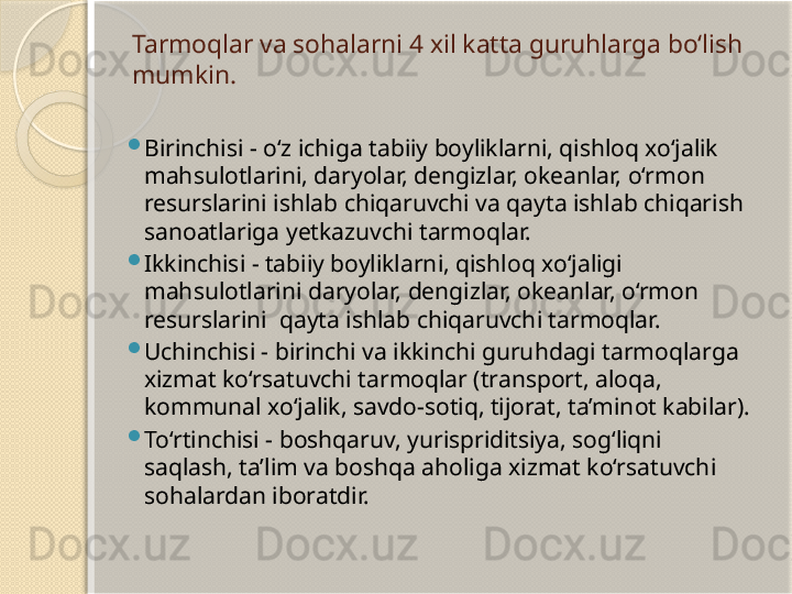 Tarmoqlar va sohalarni 4 xil katta guruhlarga bo‘lish 
mumkin.

Birinchisi - o‘z ichiga tabiiy boyliklarni, qishloq xo‘jalik 
mahsulotlarini, daryolar, dengizlar, okeanlar, o‘rmon 
resurslarini ishlab chiqaruvchi va qayta ishlab chiqarish 
sanoatlariga yetkazuvchi tarmoqlar.

Ikkinchisi - tabiiy boyliklarni, qishloq xo‘jaligi 
mahsulotlarini daryolar, dengizlar, okeanlar, o‘rmon 
resurslarini  qayta ishlab chiqaruvchi tarmoqlar.

Uchinchisi - birinchi va ikkinchi guruhdagi tarmoqlarga 
xizmat ko‘rsatuvchi tarmoqlar (transport, aloqa, 
kommunal xo‘jalik, savdo-sotiq, tijorat, ta’minot kabilar).

To‘rtinchisi - boshqaruv, yurispriditsiya, sog‘liqni 
saqlash, ta’lim va boshqa aholiga xizmat ko‘rsatuvchi 
sohalardan iboratdir.       