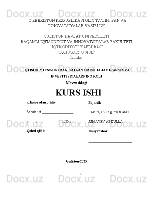    O’ZBEKISTON RESPUBLIKASI OLIY TA’LIM, FAN VA
INNOVATSIYALAR VAZIRLIGI
GULISTON DAVLAT UNIVERSITETI
RAQAMLI IQTISODIYOT VA INNOVATSIYALAR FAKULTETI
“IQTISODIYOT” KAFEDRASI
“IQTISODIY O’SISH” 
fanidan
IQTISODIY O’SISHNI RAG’BATLANTIRISHDA JAMG’ARMA VA
INVESTITSIYALARNING ROLI 
Mavzusidagi
KURS ISHI
                                                                                                         
                                        
Guliston-2025
1«Himoyadan o’tdi»
Baholandi __________________
«____» _____________ 2025 y.
Qabul qildi:
_____________________________ Bajardi:
III-kurs, 43-22 guruh talabasi 
JUMAYEV ABDULLA
Ilmiy raxbar:
_________________________ 