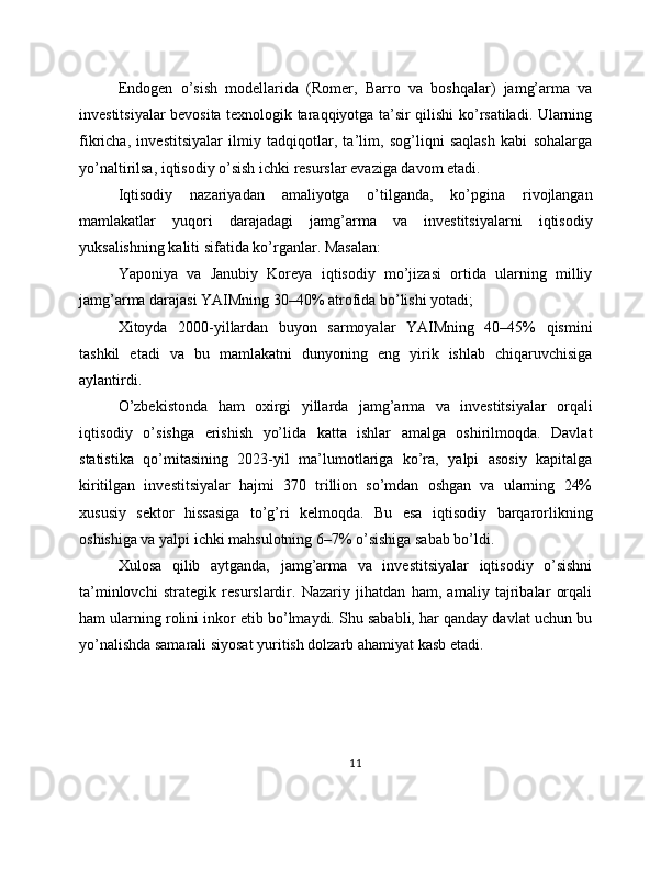 Endogen   o’sish   modellarida   (Romer,   Barro   va   boshqalar)   jamg’arma   va
investitsiyalar bevosita texnologik taraqqiyotga ta’sir qilishi ko’rsatiladi. Ularning
fikricha,   investitsiyalar   ilmiy   tadqiqotlar,   ta’lim,   sog’liqni   saqlash   kabi   sohalarga
yo’naltirilsa, iqtisodiy o’sish ichki resurslar evaziga davom etadi.
Iqtisodiy   nazariyadan   amaliyotga   o’tilganda,   ko’pgina   rivojlangan
mamlakatlar   yuqori   darajadagi   jamg’arma   va   investitsiyalarni   iqtisodiy
yuksalishning kaliti sifatida ko’rganlar. Masalan:
Yaponiya   va   Janubiy   Koreya   iqtisodiy   mo’jizasi   ortida   ularning   milliy
jamg’arma darajasi YAIMning 30–40% atrofida bo’lishi yotadi;
Xitoyda   2000-yillardan   buyon   sarmoyalar   YAIMning   40–45%   qismini
tashkil   etadi   va   bu   mamlakatni   dunyoning   eng   yirik   ishlab   chiqaruvchisiga
aylantirdi.
O’zbekistonda   ham   oxirgi   yillarda   jamg’arma   va   investitsiyalar   orqali
iqtisodiy   o’sishga   erishish   yo’lida   katta   ishlar   amalga   oshirilmoqda.   Davlat
statistika   qo’mitasining   2023-yil   ma’lumotlariga   ko’ra,   yalpi   asosiy   kapitalga
kiritilgan   investitsiyalar   hajmi   370   trillion   so’mdan   oshgan   va   ularning   24%
xususiy   sektor   hissasiga   to’g’ri   kelmoqda.   Bu   esa   iqtisodiy   barqarorlikning
oshishiga va yalpi ichki mahsulotning 6–7% o’sishiga sabab bo’ldi.
Xulosa   qilib   aytganda,   jamg’arma   va   investitsiyalar   iqtisodiy   o’sishni
ta’minlovchi   strategik   resurslardir.   Nazariy   jihatdan   ham,   amaliy   tajribalar   orqali
ham ularning rolini inkor etib bo’lmaydi. Shu sababli, har qanday davlat uchun bu
yo’nalishda samarali siyosat yuritish dolzarb ahamiyat kasb etadi.
11 