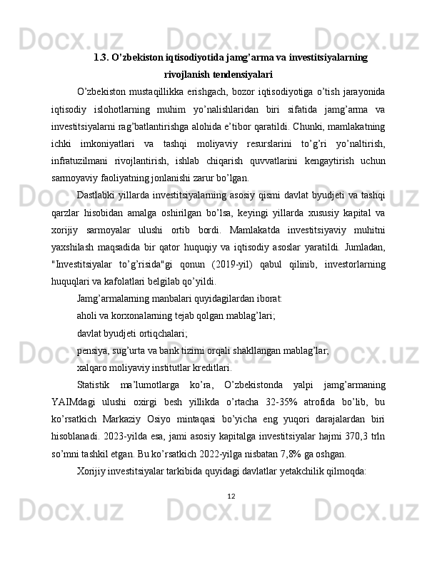 1.3. O’zbekiston iqtisodiyotida jamg’arma va investitsiyalarning
rivojlanish tendensiyalari
O’zbekiston   mustaqillikka   erishgach,   bozor   iqtisodiyotiga   o’tish   jarayonida
iqtisodiy   islohotlarning   muhim   yo’nalishlaridan   biri   sifatida   jamg’arma   va
investitsiyalarni rag’batlantirishga alohida e’tibor qaratildi. Chunki, mamlakatning
ichki   imkoniyatlari   va   tashqi   moliyaviy   resurslarini   to’g’ri   yo’naltirish,
infratuzilmani   rivojlantirish,   ishlab   chiqarish   quvvatlarini   kengaytirish   uchun
sarmoyaviy faoliyatning jonlanishi zarur bo’lgan.
Dastlabki   yillarda  investitsiyalarning  asosiy   qismi  davlat  byudjeti   va tashqi
qarzlar   hisobidan   amalga   oshirilgan   bo’lsa,   keyingi   yillarda   xususiy   kapital   va
xorijiy   sarmoyalar   ulushi   ortib   bordi.   Mamlakatda   investitsiyaviy   muhitni
yaxshilash   maqsadida   bir   qator   huquqiy   va   iqtisodiy   asoslar   yaratildi.   Jumladan,
"Investitsiyalar   to’g’risida"gi   qonun   (2019-yil)   qabul   qilinib,   investorlarning
huquqlari va kafolatlari belgilab qo’yildi.
Jamg’armalarning manbalari quyidagilardan iborat:
aholi va korxonalarning tejab qolgan mablag’lari;
davlat byudjeti ortiqchalari;
pensiya, sug’urta va bank tizimi orqali shakllangan mablag’lar;
xalqaro moliyaviy institutlar kreditlari.
Statistik   ma’lumotlarga   ko’ra,   O’zbekistonda   yalpi   jamg’armaning
YAIMdagi   ulushi   oxirgi   besh   yillikda   o’rtacha   32-35%   atrofida   bo’lib,   bu
ko’rsatkich   Markaziy   Osiyo   mintaqasi   bo’yicha   eng   yuqori   darajalardan   biri
hisoblanadi.  2023-yilda  esa,   jami   asosiy   kapitalga  investitsiyalar   hajmi   370,3  trln
so’mni tashkil etgan. Bu ko’rsatkich 2022-yilga nisbatan 7,8% ga oshgan.
Xorijiy investitsiyalar tarkibida quyidagi davlatlar yetakchilik qilmoqda:
12 