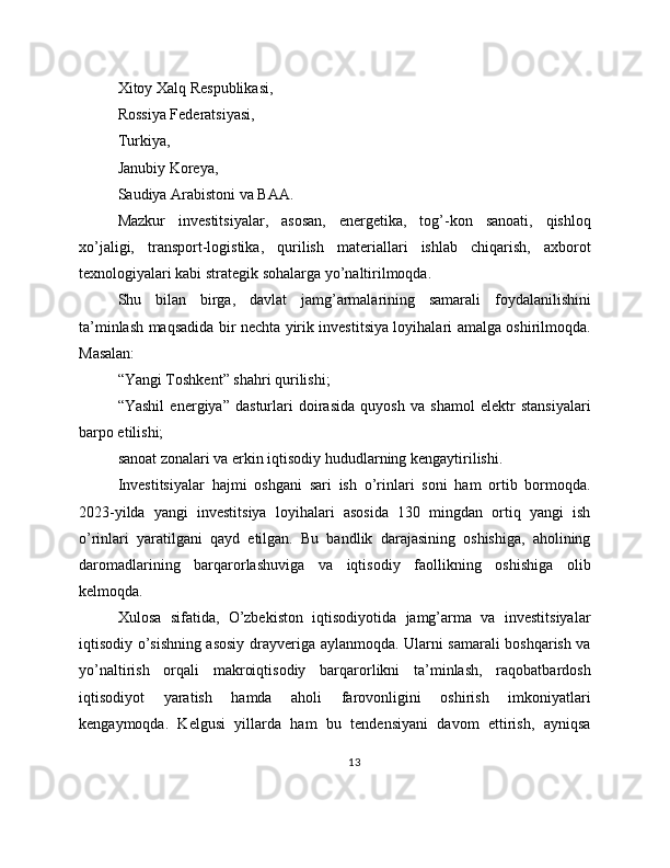 Xitoy Xalq Respublikasi,
Rossiya Federatsiyasi,
Turkiya,
Janubiy Koreya,
Saudiya Arabistoni va BAA.
Mazkur   investitsiyalar,   asosan,   energetika,   tog’-kon   sanoati,   qishloq
xo’jaligi,   transport-logistika,   qurilish   materiallari   ishlab   chiqarish,   axborot
texnologiyalari kabi strategik sohalarga yo’naltirilmoqda.
Shu   bilan   birga,   davlat   jamg’armalarining   samarali   foydalanilishini
ta’minlash maqsadida bir nechta yirik investitsiya loyihalari amalga oshirilmoqda.
Masalan:
“Yangi Toshkent” shahri qurilishi;
“Yashil   energiya”   dasturlari   doirasida   quyosh   va   shamol   elektr   stansiyalari
barpo etilishi;
sanoat zonalari va erkin iqtisodiy hududlarning kengaytirilishi.
Investitsiyalar   hajmi   oshgani   sari   ish   o’rinlari   soni   ham   ortib   bormoqda.
2023-yilda   yangi   investitsiya   loyihalari   asosida   130   mingdan   ortiq   yangi   ish
o’rinlari   yaratilgani   qayd   etilgan.   Bu   bandlik   darajasining   oshishiga,   aholining
daromadlarining   barqarorlashuviga   va   iqtisodiy   faollikning   oshishiga   olib
kelmoqda.
Xulosa   sifatida,   O’zbekiston   iqtisodiyotida   jamg’arma   va   investitsiyalar
iqtisodiy o’sishning asosiy drayveriga aylanmoqda. Ularni samarali boshqarish va
yo’naltirish   orqali   makroiqtisodiy   barqarorlikni   ta’minlash,   raqobatbardosh
iqtisodiyot   yaratish   hamda   aholi   farovonligini   oshirish   imkoniyatlari
kengaymoqda.   Kelgusi   yillarda   ham   bu   tendensiyani   davom   ettirish,   ayniqsa
13 