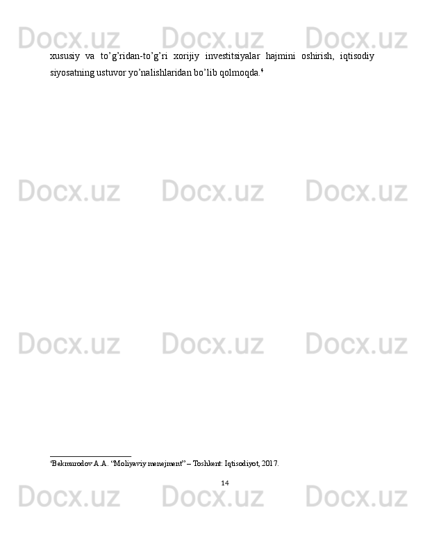 xususiy   va   to’g’ridan-to’g’ri   xorijiy   investitsiyalar   hajmini   oshirish,   iqtisodiy
siyosatning ustuvor yo’nalishlaridan bo’lib qolmoqda. 4
4
Bekmurodov A.A. “Moliyaviy menejment” – Toshkent: Iqtisodiyot, 2017.
14 