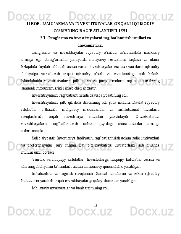 II BOB. JAMG’ARMA VA INVESTITSIYALAR ORQALI IQTISODIY
O’SISHNING RAG’BATLANTIRILISHI
2.1. Jamg’arma va investitsiyalarni rag’batlantirish usullari va
mexanizmlari
Jamg’arma   va   investitsiyalar   iqtisodiy   o’sishni   ta’minlashda   markaziy
o’ringa   ega.   Jamg’armalar   jamiyatda   moliyaviy   resurslarni   saqlash   va   ularni
kelajakda foydali ishlatish uchun zarur. Investitsiyalar  esa bu resurslarni iqtisodiy
faoliyatga   yo’naltirish   orqali   iqtisodiy   o’sish   va   rivojlanishga   olib   keladi.
Mamlakatda   investitsiyalarni   jalb   qilish   va   jamg’armalarni   rag’batlantirishning
samarali mexanizmlarini ishlab chiqish zarur.
Investitsiyalarni rag’batlantirishda davlat siyosatining roli
Investitsiyalarni   jalb   qilishda   davlatning   roli   juda   muhim.   Davlat   iqtisodiy
islohotlar   o’tkazish,   moliyaviy   mexanizmlar   va   institutsional   tizimlarni
rivojlantirish   orqali   investitsiya   muhitini   yaxshilaydi.   O’zbekistonda
investitsiyalarni   rag’batlantirish   uchun   quyidagi   chora-tadbirlar   amalga
oshirilmoqda:
Soliq siyosati: Investitsiya faoliyatini rag’batlantirish uchun soliq imtiyozlari
va   preferensiyalar   joriy   etilgan.   Bu,   o’z   navbatida,   investorlarni   jalb   qilishda
muhim omil bo’ladi.
Yuridik   va   huquqiy   kafolatlar:   Investorlarga   huquqiy   kafolatlar   berish   va
ularning faoliyatini ta’minlash uchun zamonaviy qonunchilik yaratilgan.
Infratuzilma   va   logistik   rivojlanish:   Sanoat   zonalarini   va   erkin   iqtisodiy
hududlarni yaratish orqali investitsiyalarga qulay sharoitlar yaratilgan.
Moliyaviy muassasalar va bank tizimining roli
15 