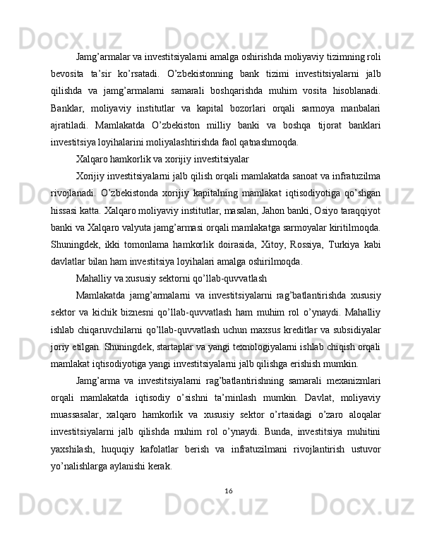 Jamg’armalar va investitsiyalarni amalga oshirishda moliyaviy tizimning roli
bevosita   ta’sir   ko’rsatadi.   O’zbekistonning   bank   tizimi   investitsiyalarni   jalb
qilishda   va   jamg’armalarni   samarali   boshqarishda   muhim   vosita   hisoblanadi.
Banklar,   moliyaviy   institutlar   va   kapital   bozorlari   orqali   sarmoya   manbalari
ajratiladi.   Mamlakatda   O’zbekiston   milliy   banki   va   boshqa   tijorat   banklari
investitsiya loyihalarini moliyalashtirishda faol qatnashmoqda.
Xalqaro hamkorlik va xorijiy investitsiyalar
Xorijiy investitsiyalarni jalb qilish orqali mamlakatda sanoat va infratuzilma
rivojlanadi.   O’zbekistonda   xorijiy   kapitalning   mamlakat   iqtisodiyotiga   qo’shgan
hissasi katta. Xalqaro moliyaviy institutlar, masalan, Jahon banki, Osiyo taraqqiyot
banki va Xalqaro valyuta jamg’armasi orqali mamlakatga sarmoyalar kiritilmoqda.
Shuningdek,   ikki   tomonlama   hamkorlik   doirasida,   Xitoy,   Rossiya,   Turkiya   kabi
davlatlar bilan ham investitsiya loyihalari amalga oshirilmoqda.
Mahalliy va xususiy sektorni qo’llab-quvvatlash
Mamlakatda   jamg’armalarni   va   investitsiyalarni   rag’batlantirishda   xususiy
sektor   va   kichik   biznesni   qo’llab-quvvatlash   ham   muhim   rol   o’ynaydi.   Mahalliy
ishlab chiqaruvchilarni qo’llab-quvvatlash uchun maxsus kreditlar va subsidiyalar
joriy etilgan. Shuningdek, startaplar va yangi texnologiyalarni ishlab chiqish orqali
mamlakat iqtisodiyotiga yangi investitsiyalarni jalb qilishga erishish mumkin.
Jamg’arma   va   investitsiyalarni   rag’batlantirishning   samarali   mexanizmlari
orqali   mamlakatda   iqtisodiy   o’sishni   ta’minlash   mumkin.   Davlat,   moliyaviy
muassasalar,   xalqaro   hamkorlik   va   xususiy   sektor   o’rtasidagi   o’zaro   aloqalar
investitsiyalarni   jalb   qilishda   muhim   rol   o’ynaydi.   Bunda,   investitsiya   muhitini
yaxshilash,   huquqiy   kafolatlar   berish   va   infratuzilmani   rivojlantirish   ustuvor
yo’nalishlarga aylanishi kerak.
16 