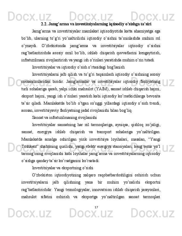2.2. Jamg’arma va investitsiyalarning iqtisodiy o’sishga ta’siri
Jamg’arma  va  investitsiyalar   mamlakat   iqtisodiyotida   katta  ahamiyatga  ega
bo’lib,   ularning   to’g’ri   yo’naltirilishi   iqtisodiy   o’sishni   ta’minlashda   muhim   rol
o’ynaydi.   O’zbekistonda   jamg’arma   va   investitsiyalar   iqtisodiy   o’sishni
rag’batlantirishda   asosiy   omil   bo’lib,   ishlab   chiqarish   quvvatlarini   kengaytirish,
infratuzilmani rivojlantirish va yangi ish o’rinlari yaratishda muhim o’rin tutadi.
Investitsiyalar va iqtisodiy o’sish o’rtasidagi bog’lanish
Investitsiyalarni  jalb qilish va to’g’ri taqsimlash  iqtisodiy o’sishning  asosiy
mexanizmlaridan   biridir.   Jamg’armalar   va   investitsiyalar   iqtisodiy   faoliyatning
turli sohalariga qarab, yalpi ichki mahsulot (YAIM), sanoat ishlab chiqarish hajmi,
eksport hajmi, yangi ish o’rinlari yaratish kabi iqtisodiy ko’rsatkichlarga bevosita
ta’sir   qiladi.   Mamlakatda   bo’lib   o’tgan   so’nggi   yillardagi   iqtisodiy   o’sish   trendi,
asosan, investitsiyaviy faoliyatning jadal rivojlanishi bilan bog’liq.
Sanoat va infratuzilmaning rivojlanishi
Investitsiyalar   sanoatning   har   xil   tarmoqlariga,   ayniqsa,   qishloq   xo’jaligi,
sanoat,   energiya   ishlab   chiqarish   va   transport   sohalariga   yo’naltirilgan.
Mamlakatda   amalga   oshirilgan   yirik   investitsiya   loyihalari,   masalan,   “Yangi
Toshkent” shahrining qurilishi, yangi elektr energiya stansiyalari, keng temir yo’l
tarmog’ining rivojlanishi kabi loyihalar jamg’arma va investitsiyalarning iqtisodiy
o’sishga qanday ta’sir ko’rsatganini ko’rsatadi.
Investitsiyalar va eksportning o’sishi
O’zbekiston   iqtisodiyotining   xalqaro   raqobatbardoshligini   oshirish   uchun
investitsiyalarni   jalb   qilishning   yana   bir   muhim   yo’nalishi   eksportni
rag’batlantirishdir.   Yangi   texnologiyalar,   innovatsion   ishlab   chiqarish   jarayonlari,
mahsulot   sifatini   oshirish   va   eksportga   yo’naltirilgan   sanoat   tarmoqlari
17 