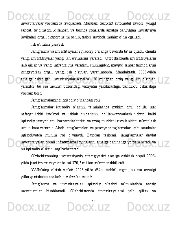 investitsiyalar  yordamida rivojlanadi.  Masalan,  toshkent  avtomobil  zavodi,  yengil
sanoat,   to’qimachilik   sanoati   va   boshqa   sohalarda   amalga   oshirilgan   investitsiya
loyihalari orqali eksport hajmi oshib, tashqi savdoda muhim o’rin egalladi.
Ish o’rinlari yaratish
Jamg’arma va investitsiyalar iqtisodiy o’sishga bevosita ta’sir qiladi, chunki
yangi  investitsiyalar  yangi  ish o’rinlarini  yaratadi. O’zbekistonda  investitsiyalarni
jalb qilish va yangi infratuzilma yaratish, shuningdek, mavjud sanoat tarmoqlarini
kengaytirish   orqali   yangi   ish   o’rinlari   yaratilmoqda.   Mamlakatda   2023-yilda
amalga   oshirilgan   investitsiyalar   asosida   130   mingdan   ortiq   yangi   ish   o’rinlari
yaratildi,   bu   esa   mehnat   bozoridagi   vaziyatni   yaxshilashga,   bandlikni   oshirishga
yordam berdi
Jamg’armalarning iqtisodiy o’sishdagi roli
Jamg’armalar   iqtisodiy   o’sishni   ta’minlashda   muhim   omil   bo’lib,   ular
nafaqat   ichki   iste’mol   va   ishlab   chiqarishni   qo’llab-quvvatlash   uchun,   balki
iqtisodiy jarayonlarni barqarorlashtirish va uzoq muddatli rivojlanishni ta’minlash
uchun ham zarurdir. Aholi jamg’armalari va pensiya jamg’armalari kabi manbalar
iqtisodiyotda   muhim   rol   o’ynaydi.   Bundan   tashqari,   jamg’armalar   davlat
investitsiyalari orqali infratuzilma loyihalarini amalga oshirishga yordam beradi va
bu iqtisodiy o’sishni rag’batlantiradi.
O’zbekistonning   investitsiyaviy   strategiyasini   amalga   oshirish   orqali   2023-
yilda jami investitsiyalar hajmi 370,3 trillion so’mni tashkil etdi.
YAIMning   o’sish   sur’ati   2023-yilda   6%ni   tashkil   etgan,   bu   esa   avvalgi
yillarga nisbatan sezilarli o’sishni ko’rsatadi.
Jamg’arma   va   investitsiyalar   iqtisodiy   o’sishni   ta’minlashda   asosiy
mexanizmlar   hisoblanadi.   O’zbekistonda   investitsiyalarni   jalb   qilish   va
18 