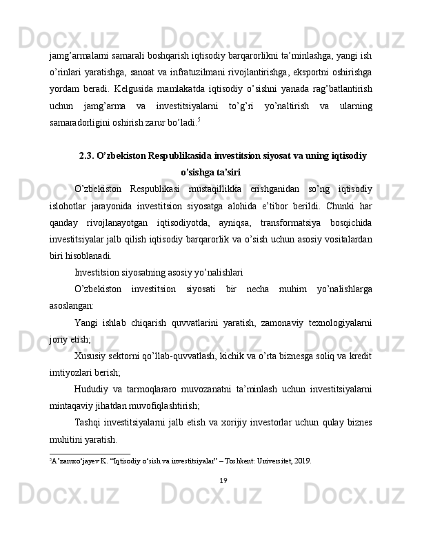 jamg’armalarni samarali boshqarish iqtisodiy barqarorlikni ta’minlashga, yangi ish
o’rinlari  yaratishga, sanoat  va infratuzilmani rivojlantirishga, eksportni  oshirishga
yordam   beradi.   Kelgusida   mamlakatda   iqtisodiy   o’sishni   yanada   rag’batlantirish
uchun   jamg’arma   va   investitsiyalarni   to’g’ri   yo’naltirish   va   ularning
samaradorligini oshirish zarur bo’ladi. 5
2.3. O’zbekiston Respublikasida investitsion siyosat va uning iqtisodiy
o’sishga ta’siri
O’zbekiston   Respublikasi   mustaqillikka   erishganidan   so’ng   iqtisodiy
islohotlar   jarayonida   investitsion   siyosatga   alohida   e’tibor   berildi.   Chunki   har
qanday   rivojlanayotgan   iqtisodiyotda,   ayniqsa,   transformatsiya   bosqichida
investitsiyalar jalb qilish iqtisodiy barqarorlik va o’sish uchun asosiy vositalardan
biri hisoblanadi.
Investitsion siyosatning asosiy yo’nalishlari
O’zbekiston   investitsion   siyosati   bir   necha   muhim   yo’nalishlarga
asoslangan:
Yangi   ishlab   chiqarish   quvvatlarini   yaratish,   zamonaviy   texnologiyalarni
joriy etish;
Xususiy sektorni qo’llab-quvvatlash, kichik va o’rta biznesga soliq va kredit
imtiyozlari berish;
Hududiy   va   tarmoqlararo   muvozanatni   ta’minlash   uchun   investitsiyalarni
mintaqaviy jihatdan muvofiqlashtirish;
Tashqi   investitsiyalarni   jalb   etish   va   xorijiy   investorlar   uchun   qulay   biznes
muhitini yaratish.
5
A’zamxo‘jayev K. “Iqtisodiy o‘sish va investitsiyalar” – Toshkent: Universitet, 2019.
19 