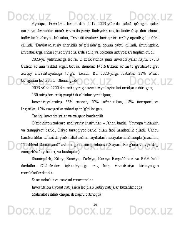 Ayniqsa,   Prezident   tomonidan   2017–2023-yillarda   qabul   qilingan   qator
qaror   va   farmonlar   orqali   investitsiyaviy   faoliyatni   rag’batlantirishga   doir   chora-
tadbirlar kuchaydi. Masalan, "Investitsiyalarni boshqarish milliy agentligi" tashkil
qilindi,   "Davlat-xususiy   sheriklik   to’g’risida"gi   qonun   qabul   qilindi,   shuningdek,
investorlarga erkin iqtisodiy zonalarda soliq va bojxona imtiyozlari taqdim etildi.
2023-yil   yakunlariga   ko’ra,   O’zbekistonda   jami   investitsiyalar   hajmi   370,3
trillion so’mni tashkil etgan bo’lsa, shundan 145,6 trillion so’mi to’g’ridan-to’g’ri
xorijiy   investitsiyalarga   to’g’ri   keladi.   Bu   2020-yilga   nisbatan   22%   o’sish
bo’lganini ko’rsatadi. Shuningdek:
2023-yilda 2700 dan ortiq yangi investitsiya loyihalari amalga oshirilgan;
130 mingdan ortiq yangi ish o’rinlari yaratilgan;
Investitsiyalarning   35%   sanoat,   20%   infratuzilma,   18%   transport   va
logistika, 10% energetika sohasiga to’g’ri kelgan.
Tashqi investitsiyalar va xalqaro hamkorlik
O’zbekiston   xalqaro   moliyaviy   institutlar   –   Jahon   banki,   Yevropa   tiklanish
va   taraqqiyot   banki,   Osiyo   taraqqiyot   banki   bilan   faol   hamkorlik   qiladi.   Ushbu
hamkorliklar doirasida yirik infratuzilma loyihalari moliyalashtirilmoqda (masalan,
“Toshkent-Samarqand”  avtomagistralining rekonstruksiyasi,  Farg’ona vodiysidagi
energetika loyihalari, va boshqalar).
Shuningdek,   Xitoy,   Rossiya,   Turkiya,   Koreya   Respublikasi   va   BAA   kabi
davlatlar   O’zbekiston   iqtisodiyotiga   eng   ko’p   investitsiya   kiritayotgan
mamlakatlardandir.
Samaradorlik va mavjud muammolar
Investitsion siyosat natijasida ko’plab ijobiy natijalar kuzatilmoqda:
Mahsulot ishlab chiqarish hajmi ortmoqda;
20 