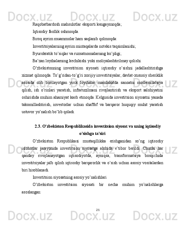 Raqobatbardosh mahsulotlar eksporti kengaymoqda;
Iqtisodiy faollik oshmoqda.
Biroq ayrim muammolar ham saqlanib qolmoqda:
Investitsiyalarning ayrim mintaqalarda notekis taqsimlanishi;
Byurokratik to’siqlar va ruxsatnomalarning ko’pligi;
Ba’zan loyihalarning kechikishi yoki moliyalashtirilmay qolishi.
O’zbekistonning   investitsion   siyosati   iqtisodiy   o’sishni   jadallashtirishga
xizmat qilmoqda. To’g’ridan-to’g’ri xorijiy investitsiyalar, davlat-xususiy sheriklik
asosida   olib   borilayotgan   yirik   loyihalar   mamlakatda   sanoatni   modernizatsiya
qilish,   ish   o’rinlari   yaratish,   infratuzilmani   rivojlantirish   va   eksport   salohiyatini
oshirishda muhim ahamiyat kasb etmoqda. Kelgusida investitsion siyosatni yanada
takomillashtirish,   investorlar   uchun   shaffof   va   barqaror   huquqiy   muhit   yaratish
ustuvor yo’nalish bo’lib qoladi.
2.3. O’zbekiston Respublikasida investitsion siyosat va uning iqtisodiy
o’sishga ta’siri
O’zbekiston   Respublikasi   mustaqillikka   erishganidan   so’ng   iqtisodiy
islohotlar   jarayonida   investitsion   siyosatga   alohida   e’tibor   berildi.   Chunki   har
qanday   rivojlanayotgan   iqtisodiyotda,   ayniqsa,   transformatsiya   bosqichida
investitsiyalar jalb qilish iqtisodiy barqarorlik va o’sish uchun asosiy vositalardan
biri hisoblanadi.
Investitsion siyosatning asosiy yo’nalishlari
O’zbekiston   investitsion   siyosati   bir   necha   muhim   yo’nalishlarga
asoslangan:
21 