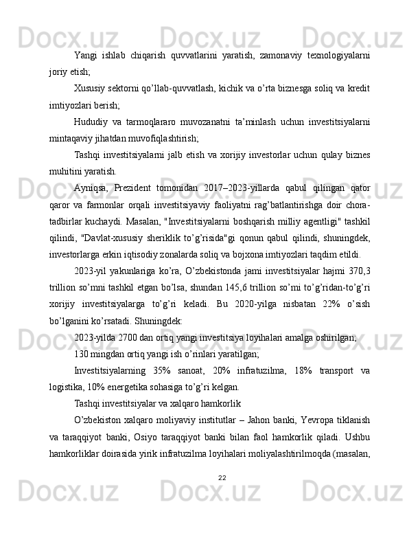 Yangi   ishlab   chiqarish   quvvatlarini   yaratish,   zamonaviy   texnologiyalarni
joriy etish;
Xususiy sektorni qo’llab-quvvatlash, kichik va o’rta biznesga soliq va kredit
imtiyozlari berish;
Hududiy   va   tarmoqlararo   muvozanatni   ta’minlash   uchun   investitsiyalarni
mintaqaviy jihatdan muvofiqlashtirish;
Tashqi   investitsiyalarni   jalb   etish   va   xorijiy   investorlar   uchun   qulay   biznes
muhitini yaratish.
Ayniqsa,   Prezident   tomonidan   2017–2023-yillarda   qabul   qilingan   qator
qaror   va   farmonlar   orqali   investitsiyaviy   faoliyatni   rag’batlantirishga   doir   chora-
tadbirlar kuchaydi. Masalan, "Investitsiyalarni boshqarish milliy agentligi" tashkil
qilindi,   "Davlat-xususiy   sheriklik   to’g’risida"gi   qonun   qabul   qilindi,   shuningdek,
investorlarga erkin iqtisodiy zonalarda soliq va bojxona imtiyozlari taqdim etildi.
2023-yil   yakunlariga   ko’ra,   O’zbekistonda   jami   investitsiyalar   hajmi   370,3
trillion so’mni tashkil etgan bo’lsa, shundan 145,6 trillion so’mi to’g’ridan-to’g’ri
xorijiy   investitsiyalarga   to’g’ri   keladi.   Bu   2020-yilga   nisbatan   22%   o’sish
bo’lganini ko’rsatadi. Shuningdek:
2023-yilda 2700 dan ortiq yangi investitsiya loyihalari amalga oshirilgan;
130 mingdan ortiq yangi ish o’rinlari yaratilgan;
Investitsiyalarning   35%   sanoat,   20%   infratuzilma,   18%   transport   va
logistika, 10% energetika sohasiga to’g’ri kelgan.
Tashqi investitsiyalar va xalqaro hamkorlik
O’zbekiston   xalqaro   moliyaviy   institutlar   –   Jahon   banki,   Yevropa   tiklanish
va   taraqqiyot   banki,   Osiyo   taraqqiyot   banki   bilan   faol   hamkorlik   qiladi.   Ushbu
hamkorliklar doirasida yirik infratuzilma loyihalari moliyalashtirilmoqda (masalan,
22 