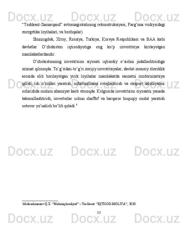 “Toshkent-Samarqand”  avtomagistralining rekonstruksiyasi,  Farg’ona vodiysidagi
energetika loyihalari, va boshqalar).
Shuningdek,   Xitoy,   Rossiya,   Turkiya,   Koreya   Respublikasi   va   BAA   kabi
davlatlar   O’zbekiston   iqtisodiyotiga   eng   ko’p   investitsiya   kiritayotgan
mamlakatlardandir.
O’zbekistonning   investitsion   siyosati   iqtisodiy   o’sishni   jadallashtirishga
xizmat qilmoqda. To’g’ridan-to’g’ri xorijiy investitsiyalar, davlat-xususiy sheriklik
asosida   olib   borilayotgan   yirik   loyihalar   mamlakatda   sanoatni   modernizatsiya
qilish,   ish   o’rinlari   yaratish,   infratuzilmani   rivojlantirish   va   eksport   salohiyatini
oshirishda muhim ahamiyat kasb etmoqda. Kelgusida investitsion siyosatni yanada
takomillashtirish,   investorlar   uchun   shaffof   va   barqaror   huquqiy   muhit   yaratish
ustuvor yo’nalish bo’lib qoladi. 6
6
Abdurahmonov Q.X. “Makroiqtisodiyot” – Toshkent: “IQTISOD-MOLIYA”, 2020.
23 