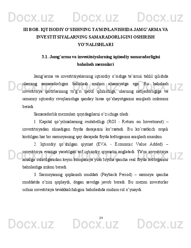 III BOB. IQTISODIY O’SISHNING TA’MINLANISHIDA JAMG’ARMA VA
INVESTITSIYALARNING SAMARADORLIGINI OSHIRISH
YO’NALISHLARI
3.1. Jamg’arma va investitsiyalarning iqtisodiy samaradorligini
baholash mezonlari
Jamg’arma   va   investitsiyalarning   iqtisodiy   o’sishga   ta’sirini   tahlil   qilishda
ularning   samaradorligini   baholash   muhim   ahamiyatga   ega.   Bu   baholash
investitsiya   qarorlarining   to’g’ri   qabul   qilinishiga,   ularning   natijadorligiga   va
umumiy   iqtisodiy   rivojlanishga   qanday   hissa   qo’shayotganini   aniqlash   imkonini
beradi.
Samaradorlik mezonlari quyidagilarni o’z ichiga oladi:
1.   Kapital   qo’yilmalarning   rentabelligi   (ROI   -   Return   on   Investment)   –
investitsiyadan   olinadigan   foyda   darajasini   ko’rsatadi.   Bu   ko’rsatkich   orqali
kiritilgan har bir sarmoyaning qay darajada foyda keltirganini aniqlash mumkin.
2.   Iqtisodiy   qo’shilgan   qiymat   (EVA   -   Economic   Value   Added)   –
investitsiya evaziga yaratilgan sof iqtisodiy qiymatni anglatadi. Ya’ni investitsiya
amalga oshirilganidan keyin kompaniya yoki loyiha qancha real foyda keltirganini
baholashga imkon beradi.
3.   Sarmoyaning   qoplanish   muddati   (Payback   Period)   –   sarmoya   qancha
muddatda   o’zini   qoplaydi,   degan   savolga   javob   beradi.   Bu   mezon   investorlar
uchun investitsiya tavakkalchiligini baholashda muhim rol o’ynaydi.
24 