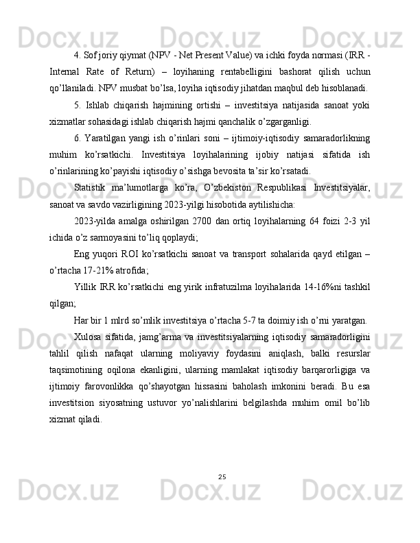 4. Sof joriy qiymat (NPV - Net Present Value) va ichki foyda normasi (IRR -
Internal   Rate   of   Return)   –   loyihaning   rentabelligini   bashorat   qilish   uchun
qo’llaniladi. NPV musbat bo’lsa, loyiha iqtisodiy jihatdan maqbul deb hisoblanadi.
5.   Ishlab   chiqarish   hajmining   ortishi   –   investitsiya   natijasida   sanoat   yoki
xizmatlar sohasidagi ishlab chiqarish hajmi qanchalik o’zgarganligi.
6.   Yaratilgan   yangi   ish   o’rinlari   soni   –   ijtimoiy-iqtisodiy   samaradorlikning
muhim   ko’rsatkichi.   Investitsiya   loyihalarining   ijobiy   natijasi   sifatida   ish
o’rinlarining ko’payishi iqtisodiy o’sishga bevosita ta’sir ko’rsatadi.
Statistik   ma’lumotlarga   ko’ra,   O’zbekiston   Respublikasi   Investitsiyalar,
sanoat va savdo vazirligining 2023-yilgi hisobotida aytilishicha:
2023-yilda   amalga   oshirilgan   2700   dan   ortiq   loyihalarning   64   foizi   2-3   yil
ichida o’z sarmoyasini to’liq qoplaydi;
Eng   yuqori   ROI   ko’rsatkichi   sanoat   va   transport   sohalarida   qayd   etilgan   –
o’rtacha 17-21% atrofida;
Yillik IRR ko’rsatkichi eng yirik infratuzilma loyihalarida 14-16%ni tashkil
qilgan;
Har bir 1 mlrd so’mlik investitsiya o’rtacha 5-7 ta doimiy ish o’rni yaratgan.
Xulosa   sifatida,   jamg’arma   va   investitsiyalarning   iqtisodiy   samaradorligini
tahlil   qilish   nafaqat   ularning   moliyaviy   foydasini   aniqlash,   balki   resurslar
taqsimotining   oqilona   ekanligini,   ularning   mamlakat   iqtisodiy   barqarorligiga   va
ijtimoiy   farovonlikka   qo’shayotgan   hissasini   baholash   imkonini   beradi.   Bu   esa
investitsion   siyosatning   ustuvor   yo’nalishlarini   belgilashda   muhim   omil   bo’lib
xizmat qiladi.
25 