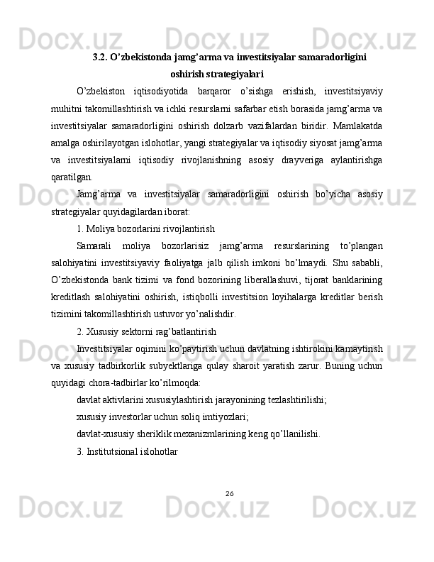 3.2. O’zbekistonda jamg’arma va investitsiyalar samaradorligini
oshirish strategiyalari
O’zbekiston   iqtisodiyotida   barqaror   o’sishga   erishish,   investitsiyaviy
muhitni takomillashtirish va ichki resurslarni safarbar etish borasida jamg’arma va
investitsiyalar   samaradorligini   oshirish   dolzarb   vazifalardan   biridir.   Mamlakatda
amalga oshirilayotgan islohotlar, yangi strategiyalar va iqtisodiy siyosat jamg’arma
va   investitsiyalarni   iqtisodiy   rivojlanishning   asosiy   drayveriga   aylantirishga
qaratilgan.
Jamg’arma   va   investitsiyalar   samaradorligini   oshirish   bo’yicha   asosiy
strategiyalar quyidagilardan iborat:
1. Moliya bozorlarini rivojlantirish
Samarali   moliya   bozorlarisiz   jamg’arma   resurslarining   to’plangan
salohiyatini   investitsiyaviy   faoliyatga   jalb   qilish   imkoni   bo’lmaydi.   Shu   sababli,
O’zbekistonda   bank   tizimi   va   fond   bozorining   liberallashuvi,   tijorat   banklarining
kreditlash   salohiyatini   oshirish,   istiqbolli   investitsion   loyihalarga   kreditlar   berish
tizimini takomillashtirish ustuvor yo’nalishdir.
2. Xususiy sektorni rag’batlantirish
Investitsiyalar oqimini ko’paytirish uchun davlatning ishtirokini kamaytirish
va   xususiy   tadbirkorlik   subyektlariga   qulay   sharoit   yaratish   zarur.   Buning   uchun
quyidagi chora-tadbirlar ko’rilmoqda:
davlat aktivlarini xususiylashtirish jarayonining tezlashtirilishi;
xususiy investorlar uchun soliq imtiyozlari;
davlat-xususiy sheriklik mexanizmlarining keng qo’llanilishi.
3. Institutsional islohotlar
26 