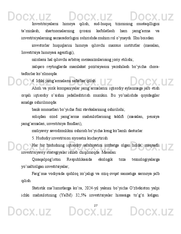 Investitsiyalarni   himoya   qilish,   sud-huquq   tizimining   mustaqilligini
ta’minlash,   shartnomalarning   ijrosini   kafolatlash   ham   jamg’arma   va
investitsiyalarning samaradorligini oshirishda muhim rol o’ynaydi. Shu boisdan:
investorlar   huquqlarini   himoya   qiluvchi   maxsus   institutlar   (masalan,
Investitsiya himoyasi agentligi);
nizolarni hal qiluvchi arbitraj mexanizmlarining joriy etilishi;
xalqaro   reytinglarda   mamlakat   pozitsiyasini   yaxshilash   bo’yicha   chora-
tadbirlar ko’rilmoqda.
4. Ichki jamg’armalarni safarbar qilish
Aholi va yirik kompaniyalar jamg’armalarini iqtisodiy aylanmaga jalb etish
orqali   iqtisodiy   o’sishni   jadallashtirish   mumkin.   Bu   yo’nalishda   quyidagilar
amalga oshirilmoqda:
bank omonatlari bo’yicha foiz stavkalarining oshirilishi;
soliqdan   ozod   jamg’arma   mahsulotlarining   taklifi   (masalan,   pensiya
jamg’armalari, investitsiya fondlari);
moliyaviy savodxonlikni oshirish bo’yicha keng ko’lamli dasturlar.
5. Hududiy investitsion siyosatni kuchaytirish
Har   bir   hududning   iqtisodiy   salohiyatini   inobatga   olgan   holda,   maqsadli
investitsiyaviy strategiyalar ishlab chiqilmoqda. Masalan:
Qoraqalpog’iston   Respublikasida   ekologik   toza   texnologiyalarga
yo’naltirilgan investitsiyalar;
Farg’ona   vodiysida   qishloq   xo’jaligi   va   oziq-ovqat   sanoatiga   sarmoya   jalb
qilish.
Statistik   ma’lumotlarga   ko’ra,   2024-yil   yakuni   bo’yicha   O’zbekiston   yalpi
ichki   mahsulotining   (YaIM)   32,5%   investitsiyalar   hissasiga   to’g’ri   kelgan.
27 