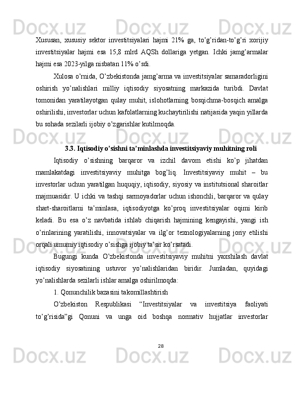 Xususan,   xususiy   sektor   investitsiyalari   hajmi   21%   ga,   to’g’ridan-to’g’ri   xorijiy
investitsiyalar   hajmi   esa   15,8   mlrd   AQSh   dollariga   yetgan.   Ichki   jamg’armalar
hajmi esa 2023-yilga nisbatan 11% o’sdi.
Xulosa o’rnida, O’zbekistonda jamg’arma va investitsiyalar samaradorligini
oshirish   yo’nalishlari   milliy   iqtisodiy   siyosatning   markazida   turibdi.   Davlat
tomonidan   yaratilayotgan   qulay   muhit,   islohotlarning   bosqichma-bosqich   amalga
oshirilishi, investorlar uchun kafolatlarning kuchaytirilishi natijasida yaqin yillarda
bu sohada sezilarli ijobiy o’zgarishlar kutilmoqda.
3.3. Iqtisodiy o’sishni ta’minlashda investitsiyaviy muhitning roli
Iqtisodiy   o’sishning   barqaror   va   izchil   davom   etishi   ko’p   jihatdan
mamlakatdagi   investitsiyaviy   muhitga   bog’liq.   Investitsiyaviy   muhit   –   bu
investorlar uchun yaratilgan huquqiy, iqtisodiy, siyosiy va institutsional sharoitlar
majmuasidir. U ichki va tashqi  sarmoyadorlar  uchun ishonchli, barqaror va qulay
shart-sharoitlarni   ta’minlasa,   iqtisodiyotga   ko’proq   investitsiyalar   oqimi   kirib
keladi.   Bu   esa   o’z   navbatida   ishlab   chiqarish   hajmining   kengayishi,   yangi   ish
o’rinlarining   yaratilishi,   innovatsiyalar   va   ilg’or   texnologiyalarning   joriy   etilishi
orqali umumiy iqtisodiy o’sishga ijobiy ta’sir ko’rsatadi.
Bugungi   kunda   O’zbekistonda   investitsiyaviy   muhitni   yaxshilash   davlat
iqtisodiy   siyosatining   ustuvor   yo’nalishlaridan   biridir.   Jumladan,   quyidagi
yo’nalishlarda sezilarli ishlar amalga oshirilmoqda:
1. Qonunchilik bazasini takomillashtirish
O’zbekiston   Respublikasi   “Investitsiyalar   va   investitsiya   faoliyati
to’g’risida”gi   Qonuni   va   unga   oid   boshqa   normativ   hujjatlar   investorlar
28 