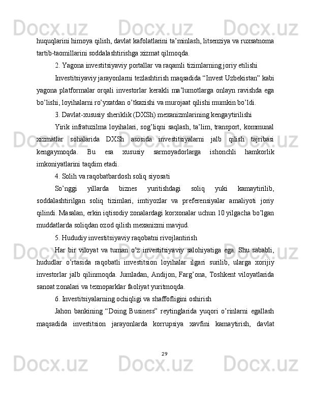 huquqlarini himoya qilish, davlat kafolatlarini ta’minlash, litsenziya va ruxsatnoma
tartib-taomillarini soddalashtirishga xizmat qilmoqda.
2. Yagona investitsiyaviy portallar va raqamli tizimlarning joriy etilishi
Investitsiyaviy jarayonlarni tezlashtirish maqsadida “Invest Uzbekistan” kabi
yagona  platformalar  orqali  investorlar  kerakli   ma’lumotlarga onlayn  ravishda  ega
bo’lishi, loyihalarni ro’yxatdan o’tkazishi va murojaat qilishi mumkin bo’ldi.
3. Davlat-xususiy sheriklik (DXSh) mexanizmlarining kengaytirilishi
Yirik infratuzilma loyihalari, sog’liqni saqlash, ta’lim, transport, kommunal
xizmatlar   sohalarida   DXSh   asosida   investitsiyalarni   jalb   qilish   tajribasi
kengaymoqda.   Bu   esa   xususiy   sarmoyadorlarga   ishonchli   hamkorlik
imkoniyatlarini taqdim etadi.
4. Solih va raqobatbardosh soliq siyosati
So’nggi   yillarda   biznes   yuritishdagi   soliq   yuki   kamaytirilib,
soddalashtirilgan   soliq   tizimlari,   imtiyozlar   va   preferensiyalar   amaliyoti   joriy
qilindi. Masalan, erkin iqtisodiy zonalardagi korxonalar uchun 10 yilgacha bo’lgan
muddatlarda soliqdan ozod qilish mexanizmi mavjud.
5. Hududiy investitsiyaviy raqobatni rivojlantirish
Har   bir   viloyat   va   tuman   o’z   investitsiyaviy   salohiyatiga   ega.   Shu   sababli,
hududlar   o’rtasida   raqobatli   investitsion   loyihalar   ilgari   surilib,   ularga   xorijiy
investorlar   jalb   qilinmoqda.   Jumladan,   Andijon,   Farg’ona,   Toshkent   viloyatlarida
sanoat zonalari va texnoparklar faoliyat yuritmoqda.
6. Investitsiyalarning ochiqligi va shaffofligini oshirish
Jahon   bankining   “Doing   Business”   reytinglarida   yuqori   o’rinlarni   egallash
maqsadida   investitsion   jarayonlarda   korrupsiya   xavfini   kamaytirish,   davlat
29 