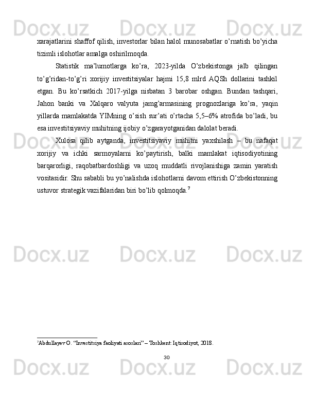 xarajatlarini shaffof qilish, investorlar bilan halol munosabatlar o’rnatish bo’yicha
tizimli islohotlar amalga oshirilmoqda.
Statistik   ma’lumotlarga   ko’ra,   2023-yilda   O’zbekistonga   jalb   qilingan
to’g’ridan-to’g’ri   xorijiy   investitsiyalar   hajmi   15,8   mlrd   AQSh   dollarini   tashkil
etgan.   Bu   ko’rsatkich   2017-yilga   nisbatan   3   barobar   oshgan.   Bundan   tashqari,
Jahon   banki   va   Xalqaro   valyuta   jamg’armasining   prognozlariga   ko’ra,   yaqin
yillarda   mamlakatda   YIMning   o’sish   sur’ati   o’rtacha   5,5–6%   atrofida   bo’ladi,   bu
esa investitsiyaviy muhitning ijobiy o’zgarayotganidan dalolat beradi.
Xulosa   qilib   aytganda,   investitsiyaviy   muhitni   yaxshilash   –   bu   nafaqat
xorijiy   va   ichki   sarmoyalarni   ko’paytirish,   balki   mamlakat   iqtisodiyotining
barqarorligi,   raqobatbardoshligi   va   uzoq   muddatli   rivojlanishiga   zamin   yaratish
vositasidir. Shu sababli bu yo’nalishda islohotlarni davom ettirish O’zbekistonning
ustuvor strategik vazifalaridan biri bo’lib qolmoqda. 7
7
Abdullayev O. “Investitsiya faoliyati asoslari” – Toshkent: Iqtisodiyot, 2018.
30 