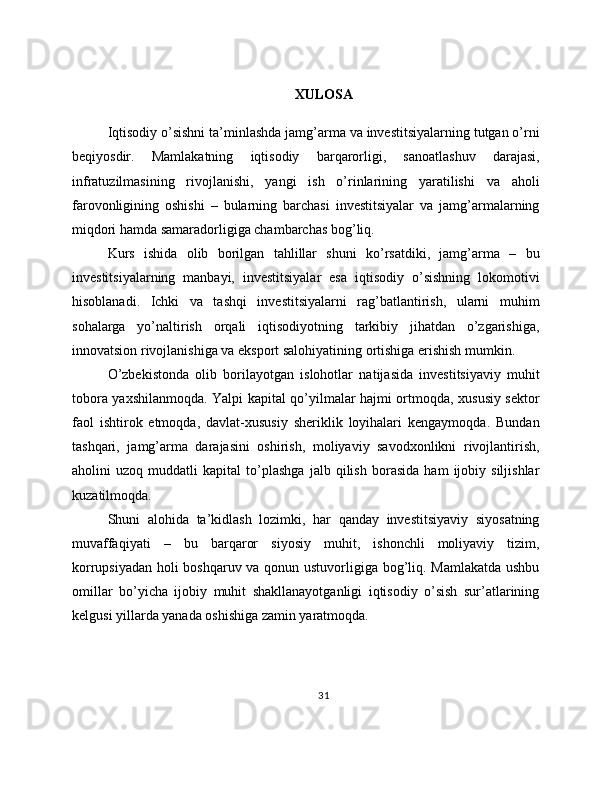 XULOSA
Iqtisodiy o’sishni ta’minlashda jamg’arma va investitsiyalarning tutgan o’rni
beqiyosdir.   Mamlakatning   iqtisodiy   barqarorligi,   sanoatlashuv   darajasi,
infratuzilmasining   rivojlanishi,   yangi   ish   o’rinlarining   yaratilishi   va   aholi
farovonligining   oshishi   –   bularning   barchasi   investitsiyalar   va   jamg’armalarning
miqdori hamda samaradorligiga chambarchas bog’liq.
Kurs   ishida   olib   borilgan   tahlillar   shuni   ko’rsatdiki,   jamg’arma   –   bu
investitsiyalarning   manbayi,   investitsiyalar   esa   iqtisodiy   o’sishning   lokomotivi
hisoblanadi.   Ichki   va   tashqi   investitsiyalarni   rag’batlantirish,   ularni   muhim
sohalarga   yo’naltirish   orqali   iqtisodiyotning   tarkibiy   jihatdan   o’zgarishiga,
innovatsion rivojlanishiga va eksport salohiyatining ortishiga erishish mumkin.
O’zbekistonda   olib   borilayotgan   islohotlar   natijasida   investitsiyaviy   muhit
tobora yaxshilanmoqda. Yalpi kapital qo’yilmalar hajmi ortmoqda, xususiy sektor
faol   ishtirok   etmoqda,   davlat-xususiy   sheriklik   loyihalari   kengaymoqda.   Bundan
tashqari,   jamg’arma   darajasini   oshirish,   moliyaviy   savodxonlikni   rivojlantirish,
aholini   uzoq   muddatli   kapital   to’plashga   jalb   qilish   borasida   ham   ijobiy   siljishlar
kuzatilmoqda.
Shuni   alohida   ta’kidlash   lozimki,   har   qanday   investitsiyaviy   siyosatning
muvaffaqiyati   –   bu   barqaror   siyosiy   muhit,   ishonchli   moliyaviy   tizim,
korrupsiyadan holi boshqaruv va qonun ustuvorligiga bog’liq. Mamlakatda ushbu
omillar   bo’yicha   ijobiy   muhit   shakllanayotganligi   iqtisodiy   o’sish   sur’atlarining
kelgusi yillarda yanada oshishiga zamin yaratmoqda.
31 