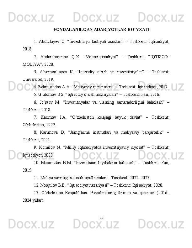 FOYDALANILGAN ADABIYOTLAR RO YXATIʻ
1.   Abdullayev   O.   “Investitsiya   faoliyati   asoslari”   –   Toshkent:   Iqtisodiyot,
2018.
2.   Abdurahmonov   Q.X.   “Makroiqtisodiyot”   –   Toshkent:   “IQTISOD-
MOLIYA”, 2020.
3.   A’zamxo’jayev   K.   “Iqtisodiy   o’sish   va   investitsiyalar”   –   Toshkent:
Universitet, 2019.
4. Bekmurodov A.A. “Moliyaviy menejment” – Toshkent: Iqtisodiyot, 2017.
5. G’ulomov S.S. “Iqtisodiy o’sish nazariyalari” – Toshkent: Fan, 2016.
6.   Jo’raev   M.   “Investitsiyalar   va   ularning   samaradorligini   baholash”   –
Toshkent: 2018.
7.   Karimov   I.A.   “O’zbekiston   kelajagi   buyuk   davlat”   –   Toshkent:
O’zbekiston, 1999.
8.   Karimova   D.   “Jamg’arma   institutlari   va   moliyaviy   barqarorlik”   –
Toshkent, 2021.
9.   Komilov   N.   “Milliy   iqtisodiyotda   investitsiyaviy   siyosat”   –   Toshkent:
Iqtisodiyot, 2020.
10.   Maxmudov   N.M.   “Investitsion   loyihalarni   baholash”   –   Toshkent:   Fan,
2015.
11. Moliya vazirligi statistik byulletenlari – Toshkent, 2022–2023.
12. Norqulov B.B. “Iqtisodiyot nazariyasi” – Toshkent: Iqtisodiyot, 2020.
13.   O’zbekiston   Respublikasi   Prezidentining   farmon   va   qarorlari   (2016–
2024 yillar).
33 