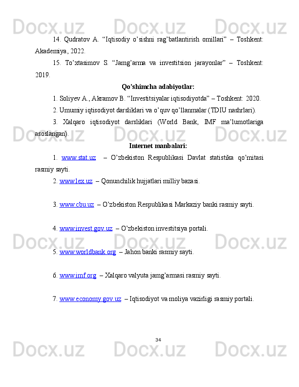 14.   Qudratov   A.   “Iqtisodiy   o’sishni   rag’batlantirish   omillari”   –   Toshkent:
Akademiya, 2022.
15.   To’xtasimov   S.   “Jamg’arma   va   investitsion   jarayonlar”   –   Toshkent:
2019.
Qo’shimcha adabiyotlar:
1. Soliyev A., Akramov B. “Investitsiyalar iqtisodiyotda” – Toshkent: 2020.
2. Umumiy iqtisodiyot darsliklari va o’quv qo’llanmalar (TDIU nashrlari).
3.   Xalqaro   iqtisodiyot   darsliklari   (World   Bank,   IMF   ma’lumotlariga
asoslangan).
Internet manbalari:
1.   www.stat.uz     –   O’zbekiston   Respublikasi   Davlat   statistika   qo’mitasi
rasmiy sayti.
2.  www.lex.uz   – Qonunchilik hujjatlari milliy bazasi.
3.  www.cbu.uz   – O’zbekiston Respublikasi Markaziy banki rasmiy sayti.
4.  www.invest.gov.uz   – O’zbekiston investitsiya portali.
5.  www.worldbank.org   – Jahon banki rasmiy sayti.
6.  www.imf.org   – Xalqaro valyuta jamg’armasi rasmiy sayti.
7.  www.economy.gov.uz   – Iqtisodiyot va moliya vazirligi rasmiy portali.
34 